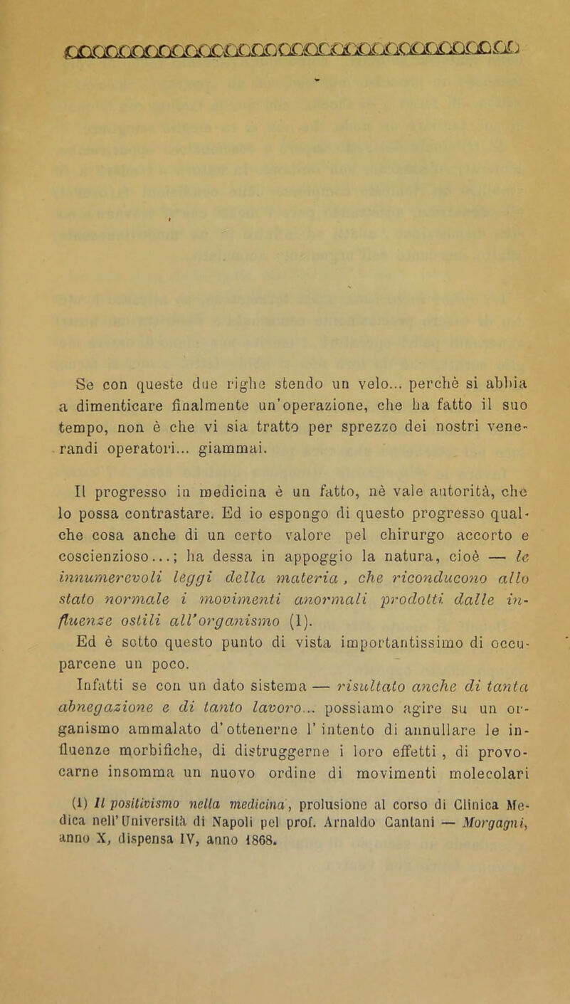 Se con queste due righe stendo un velo... perchè si abbia a dimenticare finalmente un’operazione, che ha fatto il suo tempo, non è che vi sia tratto per sprezzo dei nostri vene- randi operatori... giammai. Il progresso in medicina è un fatto, nè vale autorità, che lo possa contrastare. Ed io espongo di questo progresso qual- che cosa anche di un certo valore pel chirurgo accorto e coscienzioso...; ha dessa in appoggio la natura, cioè — le innumerevoli leggi della materia, che riconducono allo stato normale i movimenti anormali 'prodotti dalle in- fluenze ostili airorganismo (1). Ed è sotto questo punto di vista importantissimo di occu- parcene un poco. Infatti se con un dato sistema — risultato anche di tacita abnegazione e di tanto lavoro... possiamo agire su un or- ganismo ammalato d’ottenerne l’intento di annullare le in- fluenze raorbifiche, di distruggerne i loro effetti , di provo- carne insomma un nuovo ordine di movimenti molecolari (1) Il positivismo nella medicina , prolusione al corso di Clinica Me- dica nell’Università di Napoli pel prof. Arnaldo Ganlani — Morgagni, anno X, dispensa IV, anno 1868.