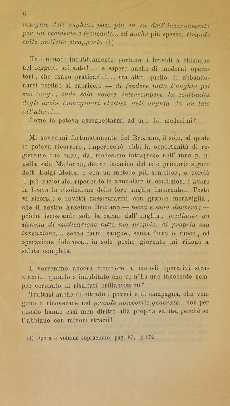 maryino dell’ -unghia. poco più in su dell’ incarna mento per ivi reciderlo e troncarlo... ed anche più spesso, tirando colle mollette strapparlo (1)... Tali metodi indubbiamente portano i brividi a chiumiue nel leggerli soltanto!... e sapere anche di moderni opera- tori, che osano praticarli!... tra altri quello di abbando- narsi perfino al capriccio — di fendere tutta l’unghia pel suo lungo, onde solo volere interrompere la continuità degli archi Immaginari elastici dell’ unghia da im lato ■all’altro !... Come io poteva assoggettarmi ad uno dei medesimi? Mi sovvenni fortunatamente del Briziano, il solo, al quale 10 poteva ricorrere, imperocché ebbi la opportunità di re- gistrare due cure, dal medesimo intraprese nell’anno p. p. nella sala Madonna, dietro incarico del mio primario signor dott. Luigi Motta, e con un metodo più semplice, e perciò 11 più razionale, riponendo le ammalate in condizioni d’avere in breve la risoluzione delle loro unghie incarnate... Tosto vi ricorsi ; e dovetti rassicurarmi con grande meraviglia , che il nostro Anseimo Briziano — tocca e sana davvero; — poiché iscostando solo la carne dall’ unghia, mediante un sistema di medicazione tutto suo proprio, di p>ropria sua invenzione,... senza farmi sangue, senza ferro o fuoco, od operazione dolorosa... in sole poche giornate mi ridonò a salute completa. E vorremmo ancora ricorrere a metodi operativi stra- zianti... quando é indubitato che ve n’ha uno innocente sem- pre coronato di risultati brillantissimi? - Trattasi anche di cittadini poveri e di campagna, che ven- gono a ricoverare nel grande nosocomio generale... non per questo hanno essi men diritto alla propria salute, perchè se l’abbiano con minori strazii !