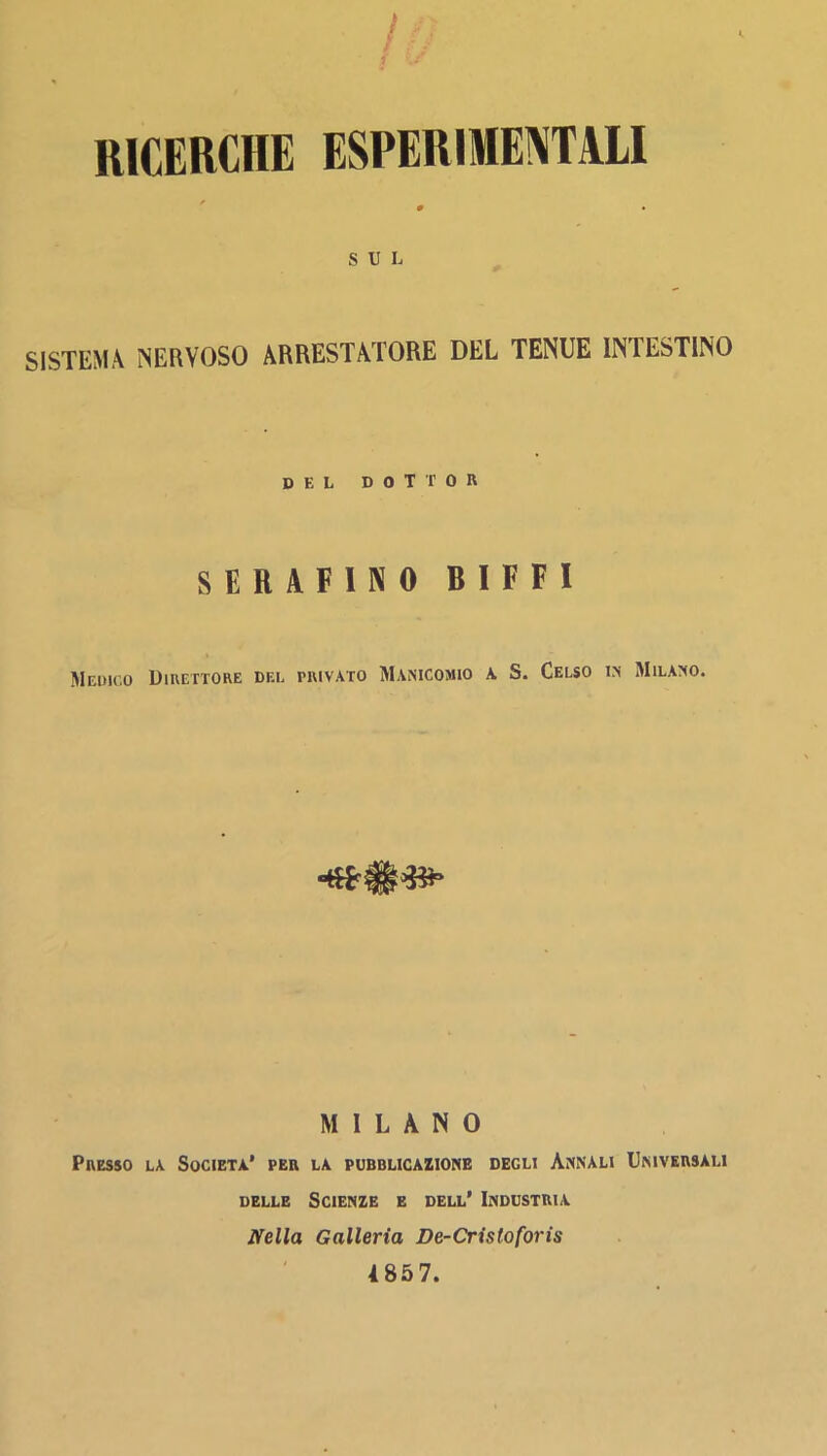 RICERCHE ESPERIME^TALI SUL SISTEMA NERVOSO ARRESTATORE DEL TENUE INTESTINO DEL dottor SERAFINO BIFFI Medico Uiuettore dee privato Manicomio a S. Celso in Milano. MILANO Presso la Società’ per la pubblicazione degli Annali Universali DELLE Scienze e dell’ Industria Nella Galleria De-Cristoforis 4857.