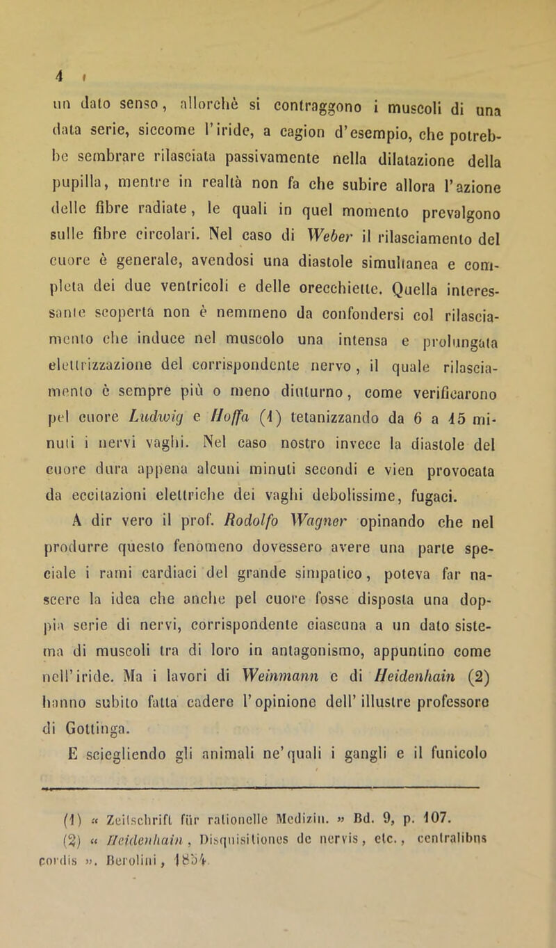 un clalo senso, allorchò si contraggono i muscoli di una (lilla serie, siccome 1 iride, a cagion d’esempio, che potreb- be sembrare rilasciata passivamente nella dilatazione della pupilla, mentre in realtà non fa ehe subire allora l’azione delle fibre radiale, le (juali in rjuel momento prevalgono sulle fibre circolari. Nel caso di Weòei’ il rilasciamento del cuore è generale, avendosi una diastole simultanea e com- pleta dei due ventricoli e delle orecchiette. Quella interes- sarne scoperta non è nemmeno da confondersi col rilascia- mento che induce nel muscolo una intensa e prolungata elettrizzazione del corrispondente nervo, il quale rilascia- mcmlo è sempre più o meno diuturno, come verificarono pel cuore Ludwig e Uoffa (-1) tetanizzando da 6 a 45 mi- nuti i nervi vaghi. Nel caso nostro invece la diastole del cuore dura appena alcuni minuti secondi e vien provocata da eccitazioni elettriche dei vaghi debolissime, fugaci. A dir vero il prof. Rodolfo Wagner opinando che nel produrre questo fenomeno dovessero avere una parte spe- ciale i rami cardiaci del grande simpatico, poteva far na- scere la idea che anche pel cuore fosse disposta una dop- pia serie di nervi, corrispondente ciascuna a un dato siste- ma di muscoli tra di loro in antagonismo, appuntino come nell’iride. Ma i lavori di Weinmann c di Heidenhain (2) hanno subito falla cadere l’opinione dell’illustre professore di Gottinga. E sciegliendo gli animali ne’quali i gangli e il funicolo (1) « Zeilsclirifl fiir ratioiicllc Mccliziii. « Bd. 9, p. 107. (2) « Heidenhain, Discpiisitioncs de nervis, eie., ccntralibns eordis ». Bei'oliiii , |t3bV