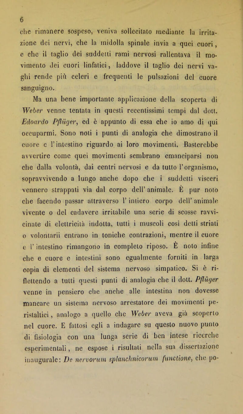 die rimanere sospeso, veniva sollecilalo ineUianie la irrita- zione dei nervi, che la midolla spinale invia a quei cuori, e che il taglio dei suddetti rami nervosi rallentava il nio> vimenlo dei cuori linfatici, laddove il taglio dei nervi va- ghi rende più celeri e frequenti le pulsazioni del cuore sanguigno. Ma una bene importante applicazione della scoperta di Weber venne tentata in questi recentissimi tempi dal dott. Edoardo Pfliiger, ed è appunto di essa che io amo di qui occuparmi. Sono noti i punti di analogia che dimostrano il cuore e l’intestino riguardo ai loro movimenti. Basterebbe avvertire come quei movimenti sembrano emanciparsi non che dalla volontà, dai centri nervosi e da tutto l’organismo, sopravvivendo a lungo anche dopo che i suddetti visceri vennero strappati via dal corpo dell’ animale. È pur noto che facendo passar attraverso l’intiero corpo dell’ animale vivente o del cadavere irritabile una serie di scosse ravvi- cinate di elettricità indotta, tutti i muscoli così detti striati o volontarii entrano in toniche contrazioni, mentre il cuore e r intestino rimangono in completo riposo. È noto infine che e cuore e intestini sono egualmente forniti in larga copia di elementi del sistema nervoso simpatico. Si è ri- flettendo a tutti questi punti di analogia che il dott. Pflùger venne in pensiero che anche alle intestina non dovesse mancare un sistema nervoso arrestatone dei movimenti pe- ristaltici , analogo a quello che Weber aveva già scoperto nel cuore. E fattosi egli a indagare su questo nuovo punto di fisiologia con una lunga serie di ben intese ricerche esperimentali, ne espose i risultati nella sua dissertazione inaugurale: De nervorum splanchnicorum funclione, che po-
