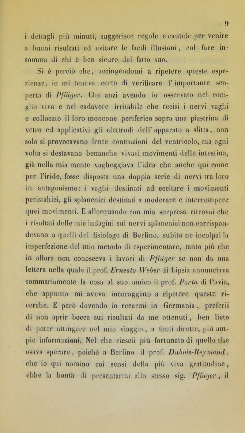 i licitagli più minuti, suggerisce regole e cauteie per venire a buoni risultali cil evitare le facili illusioni, col fare in- somma di chi è ben sicuro del fatto suo. Si è perciò che, accingendomi a ripetere queste espe- rienze, io mi teneva certo di verificare l’importante sco- perta di Pfliiger. Che anzi avendo io osservato nel coni- glio vivo e nel cadavere irritabile che recisi i nervi vaghi c collocato il loro moncone periferico sopra una piastrina di vetro ed applicativi gli elettrodi dell’apparato a slitta, non solo si provocavano lente contrazioni del ventricolo, ma ogni volta si destavano benanche vivaci movimenti delle intestina, già nella mia mente vagheggiava l’idea che anche qui come per l’iride, fosse disposta una doppia serie di nervi tra loro in antagonismo: i vaghi destinali ad eccitare i movimenti peristaltici, gli splancnici destinati a moderare e interrompere quei movimenti. E allorquando con mia sorpresa ritrovai che i risultati delle mie indagini sui nervi splancnici non corrispon- devano a quelli del fisiologo di Berlino, subito ne incolpai la imperfezione del mio metodo di csperiraeniare, tanto più che in allora non conosceva i lavori di Pfliiger se non da una lettera nella quale il prof, Ernesto Weber di Lipsia annunciava sommariamente la cosa al suo amico il prof. Porto di Pavia, che appunto mi aveva incoraggialo a ripetere queste ri- cerche. E però dovendo io recarmi in Germania , preferii di non aprir bocca sui risultati da me ottenuti, ben lieto di poter attingere nel mio viaggio , a fonti dirette, più am- pie informazioni. Nel che riescii più fortunato di quello che osava sperare, poiché a Berlino il prof, Dubois-Reymond, clic io qui nomino coi sensi della più viva gratitudine, ebbe la bontà di presentarmi allo stesso sig. Pfliiger, il