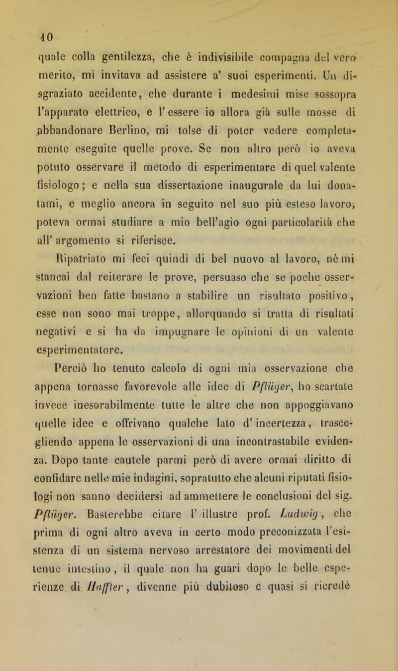 ^0 quale colla gentilezza, che è indivisibile compagna del vero merito, mi invitava ad assistere a’ suoi esperimenti. Un di- sgraziato accidente, che durante i medesifui mise sossopra l’apparato elettrico, e l’essere io allora già sulle mosse di abbandonare Berlino, mi tolse di poter vedere completa- mente eseguite quelle prove. Se non altro però io aveva potuto osservare il metodo di esperimentare di quel valente fisiologo ; e nella sua dissertazione inaugurale da lui dona- tami, e meglio ancora in seguito nel suo più esteso lavoro, poteva ormai studiare a mio bell’agio ogni particolarità che all’ argomento si riferisce. Ripatriato mi feci quindi di bel nuovo al lavoro, nè mi stancai dal reiterare le prove, persuaso che se poche osser- vazioni ben fatte bastano a stabilire un risultato positivo, esse non sono mai troppe, allorquando si tratta di risultati negativi e si ha da impugnare le opinioni di un valente esperimentatore. Perciò ho tenuto calcolo di ogni mia osservazione che appena tornasse favorevole alle idee di Pflucjer, ho scartate invece inesorabilmente tutte le altre che non appoggiavano quelle idee e offrivano qualche lato d’incertezza, irasce- gliendo appena le osservazioni di una incontrastabile eviden- za. Dopo tante cautele partili però di avere ormai diritto di confidare nelle mie indagini, sopratutto che alcuni riputati fisio- logi non sanno decidersi ad ammettere le conclusioni del sig. Pflmjer. Basterebbe citare 1’ illustre prof. Ludwig, clic prima di ogni altro aveva in certo modo preconizzata resi- stenza di un sistema nervoso arrestatore dei movimenti del tenue intestino, il quale non lia guari dopo le belle espe- rienze di Uajfler, divenne più dubiloso c quasi si ricredè