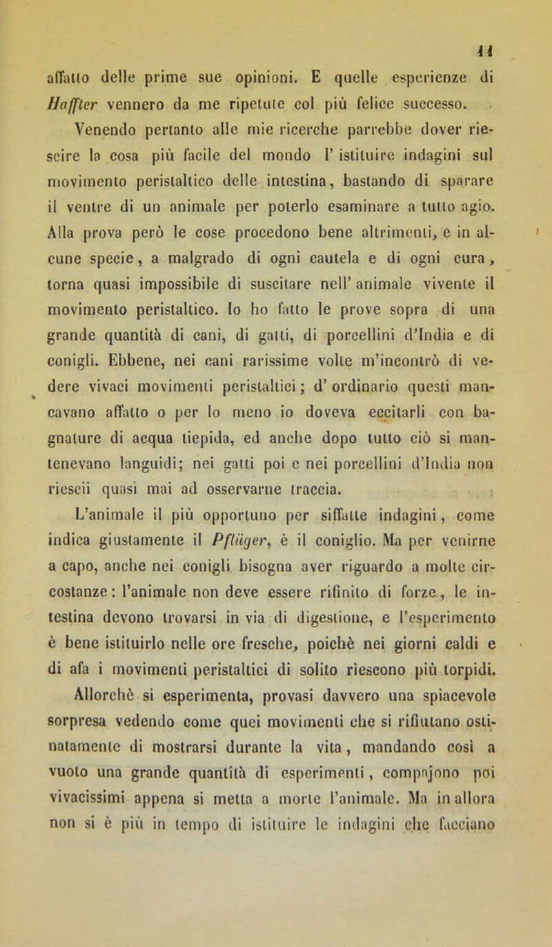 alTallo delle prime sue opinioni. E quelle esperienze di Hafftcr vennero da me ripetale col più felice successo. Venendo pertanto alle mie ricerche parrebbe dover rie- scire la cosa più facile del mondo 1’ istituire indagini sul movimento peristaltico delle intestina, bastando di sparare ii ventre di un animale per poterlo esaminare a tutto agio. Alla prova però le cose procedono bene altrimenti, e in al- cune specie, a malgrado di ogni cautela e di ogni cura, torna quasi impossibile di suscitare nell’ animale vivente il movimento peristaltico. Io ho fatto le prove sopra di una grande quantità di cani, di gatti, di porcellini d’india e di conigli. Ebbene, nei nani rarissime volte m’incontrò di ve- dere vivaci movimenti peristaltici ; d’ ordinario questi man- cavano affatto 0 per lo meno io doveva eccitarli con ba- gnature di acqua tiepida, ed anche dopo tutto ciò si man- tenevano languidi; nei gatti poi c nei porcellini d’india non riescii quasi mai ad osservarne traccia. L’animale il più opportuno per siffatte indagini, come indica giustamente il Pfltiger, è il coniglio. Ma per venirne a capo, anche nei conigli bisogna aver riguardo a molte cir- costanze : l’animale non deve essere rifinito di forze, le in- testina devono trovarsi in via di digestione, e l’esperimento è bene istituirlo nelle ore fresche, poiché nei giorni caldi e di afa i movimenti peristaltici di solito riescono più torpidi. Allorché si esperirnenta, provasi davvero una spiacevole sorpresa vedendo come quei movimenti che si rifiutano osti- natamente di mostrarsi durante la vita, mandando cosi a vuoto una grande quantità di esperimenti, compajono poi vivacissimi appena si metta a morte l’animale. Ma in allora non si é più in tempo di istituire le indagini che facciano