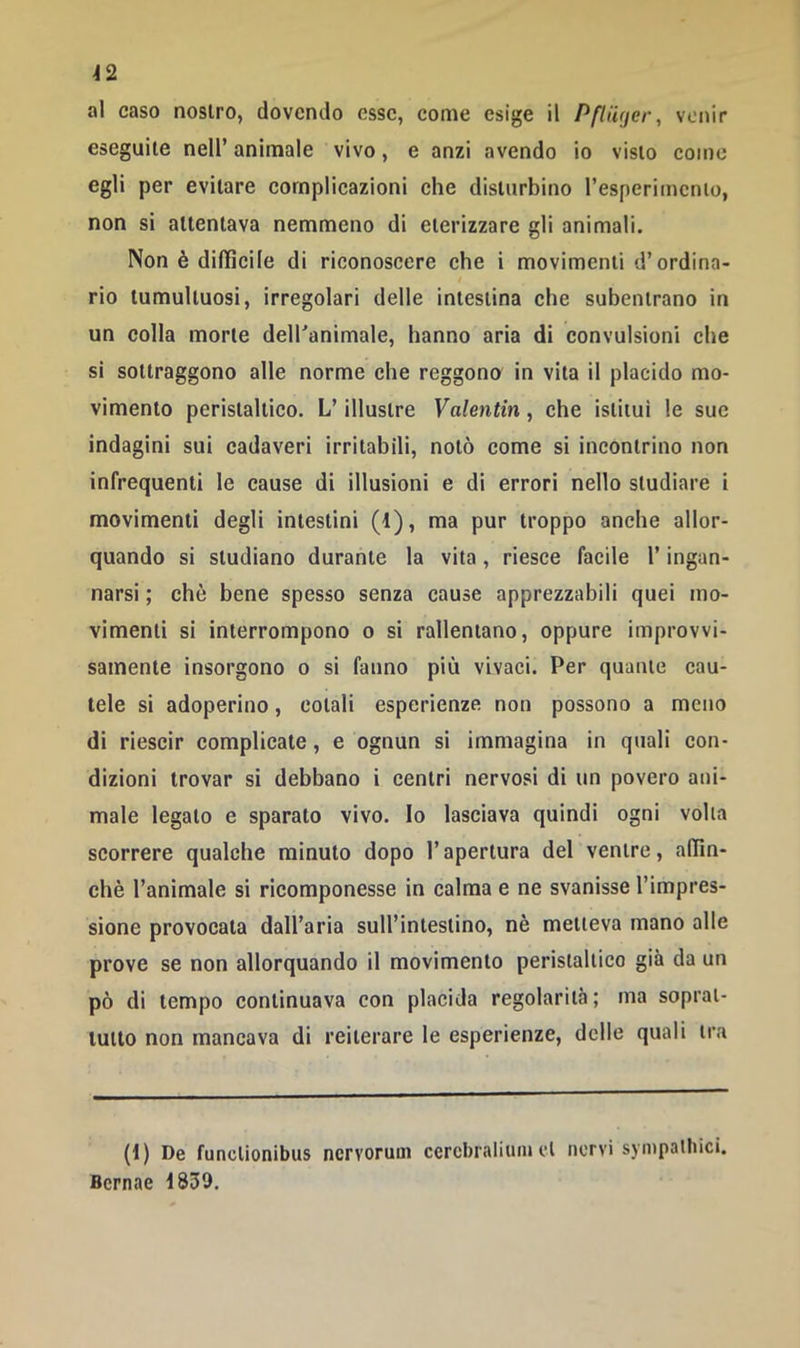 venir al caso nostro, dovendo esse, come esige il PflU(jer, eseguite nell’ animale vivo, e anzi avendo io visto come egli per evitare complicazioni che disturbino resperimcnio, non si attentava nemmeno di eterizzare gli animali. Non è difficile di riconoscere che i movimenti d’ordina- rio tumultuosi, irregolari delle intestina che subentrano in un colla morte dell'animale, hanno aria di convulsioni che si sottraggono alle norme che reggono in vita il placido mo- vimento peristaltico. L’illustre Valentin, che istituì le sue indagini sui cadaveri irritabili, notò come si incontrino non infrequenti le cause di illusioni e di errori nello studiare i movimenti degli intestini (1), ma pur troppo anche allor- quando si studiano durante la vita, riesce facile l’ingan- narsi ; che bene spesso senza cause apprezzabili quei mo- vimenti si interrompono o si rallentano, oppure improvvi- samente insorgono o si fanno più vivaci. Per quante cau- tele si adoperino, cotali esperienze non possono a meno di riescir complicate, e ognun si immagina in quali con- dizioni trovar si debbano i centri nervosi di un povero ani- male legato e sparato vivo. Io lasciava quindi ogni volta scorrere qualche minuto dopo l’apertura del ventre, affin- chè l’animale si ricomponesse in calma e ne svanisse l’impres- sione provocata dall’aria sull’intestino, nè metteva mano alle prove se non allorquando il movimento peristaltico già da un pò di tempo continuava con placida regolarità; ma soprat- tutto non mancava di reiterare le esperienze, delle quali tra (t) De funclionibus ncrvoruui cercbralitun et nervi sympalbici. Bcrnae 1839.