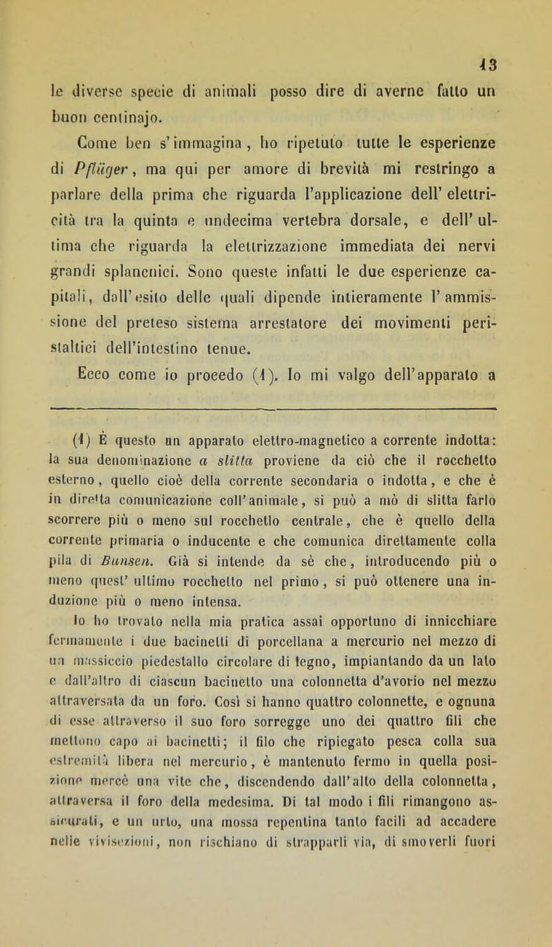 le diverse specie di animali posso dire di averne fallo un buon ceniinajo. Come ben s’immagina, ho ripeluio lulie le esperienze di PpUger, ma qui per amore di brevità mi restringo a parlare della prima che riguarda l’applicazione dell’ elettri- cita tra la quinta e undecima vertebra dorsale, e dell’ ul- tima che riguarda la elettrizzazione immediata dei nervi grandi splancnici. Sono queste infatti le due esperienze ca- pitali, dair»?silo delle quali dipende intieramente 1’ammis- sione del preteso sistema arreslatore dei movimenti peri- staltici deH’iniestino tenue. Ecco come io procedo (1). Io mi valgo dell’apparalo a (1) È questo on apparalo elettro-magnetico a corrente indotta: la sua denominazione a slitta proviene da ciò che il rocchetto esterno, quello cioè della corrente secondaria o indotta, e che è in direUa comunicazione coll’animale, si può a mò di slitta farlo scorrere più o meno sul rocchetio centrale, che è quello della corrente primaria o inducente e che comunica direttamente colla pila di Bunsen. Già si intende da sè che, introducendo più o meno quest’ ultimo rocchetto nel primo, si può ottenere una in- duzione più 0 meno intensa. Io ho trovato nella mia pratica assai opportuno di innicchiare fermamente i due bacinetti di porcellana a mercurio nel mezzo di un massiccio piedestallo circolare di legno, impiantando da un lato e dall’altro di ciascun bacinetto una colonnetta d’avorio nel mezzo attraversata da un foro. Così si hanno quattro colonnette, e ognuna di esse attraverso il suo foro sorregge uno dei quattro fili che mettono capo ai bacinetti; il filo che ripiegato pesca colla sua eslreinilà libera nel mercurio, è mantenuto fermo in quella posi- ziono mercè una vite che, discendendo dall’alto della colonnetta, allraversa il foro della medesima. Di tal modo i fili rimangono as- bicurali, c un urto, una mossa repentina tanto facili ad accadere nelle vivis«'zioni, non rischiano di strapparli via, dismoverli fuori