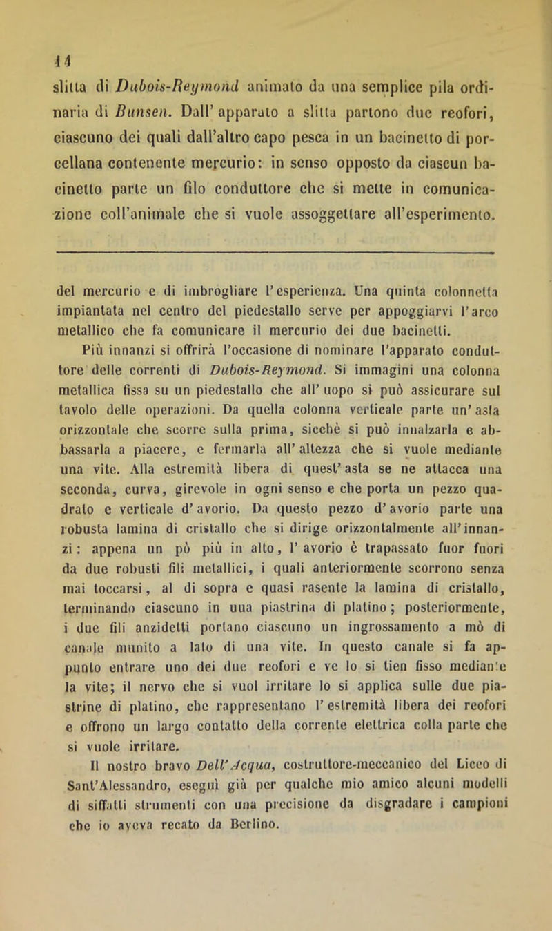 slitta (li Duboìs-Iìeymond animato da ima semplice pila ordi- naria di Bunsen. Dall’apparalo a slitta partono due reofori, ciascuno dei quali dall’altro capo pesca in un bacinetto di por- cellana contenente mercurio: in senso opposto da ciascun ba- cinetto parte un filo conduttore che si mette in comunica- zione coll’animale che si vuole assoggettare aH’esperimenio. del mercurio e di imbrogliare l’esperienza. Una quinta colonnetta impiantata nel centro del piedestallo serve per appoggiarvi l’arco metallico che fa comunicare il mercurio dei due bacinetti. Più innanzi si offrirà l’occasione di nominare l’apparato condut- tore delle correnti di Dubois-Reymond. Si immagini una colonna metallica fissa su un piedestallo che all’ uopo si può assicurare sul tavolo delle operazioni. Da quella colonna verticale parte un’asta orizzontale che scorre sulla prima, sicché si può innalzarla e ab- bassarla a piacere, e fermarla all’altezza che si vuole mediante una vite. Alla estremità libera di quest’ asta se ne attacca una seconda, curva, girevole in ogni senso e che porta un pezzo qua- drato e verticale d’avorio. Da questo pezzo d’avorio parte una robusta lamina di cristallo che si dirige orizzontalmente all’innan- zi : appena un pò più in alto, 1’ avorio è trapassato fuor fuori da due robusti Ali metallici, i quali anteriormente scorrono senza mai toccarsi, al di sopra e quasi rasente la lamina di cristallo, terminando ciascuno in una piastrina di platino; posteriormente, i due fili anzidetli portano ciascuno un ingrossamento a mò di cun.ile munito a lato di una vite. In questo canale si fa ap- punto entrare uno dei due reofori e ve lo si lien fìsso mcdianle la vite; il nervo che si vuol irritare lo si applica sulle due pia- strine di platino, che rappresentano l’estremità libera dei reofori e offrono un largo contatto della corrente elettrica colla parte che si vuole irritare. Il nostro bravo Dell\-écqua, costruttore-meccanico del Liceo di Sant’Alessandro, eseguì già per qualche mio amico alcuni modelli di siffatti strumenti con una precisione da disgradare i campioni che io aveva recato da Berlino.