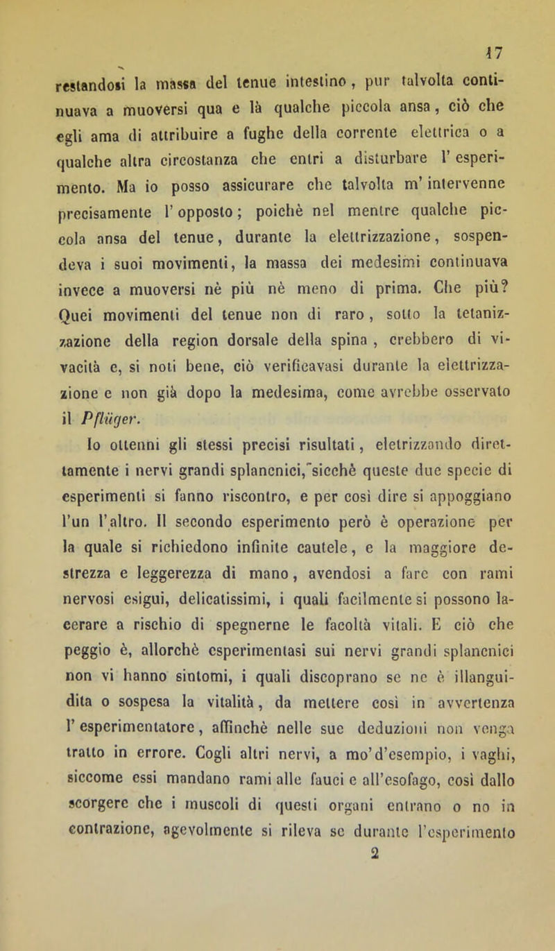 restando»! la massa del tenue intestino , pur talvolta conti- nuava a muoversi qua e là qualche piccola ansa, ciò che egli ama di attribuire a fughe della corrente elettrica o a qualche altra circostanza che entri a disturbare 1’ esperi- mento. Ma io posso assicurare che talvolta m’intervenne precisamente l’opposto; poiché nel mentre qualche pic- cola ansa del tenue, durante la elettrizzazione, sospen- deva i suoi movimenti, la massa dei medesimi continuava invece a muoversi nè più nè meno di prima. Che più? Quei movimenti del tenue non di raro , sotto la tetaniz- zazione della region dorsale della spina , crebbero di vi- vacità e, si noli bene, ciò verificavasi durante la elettrizza- zione e non già dopo la medesima, come avrebbe osservato il Pflurjer. lo ottenni gli stessi precisi risultati, eletrizzondo diret- tamente i nervi grandi splancnici,'sicché queste due specie di esperimenti si fanno riscontro, e per cosi dire si appoggiano l’un l’altro. Il secondo esperimento però è operazione per la quale si richiedono infinite cautele, e la maggiore de- strezza e leggerezza di mano, avendosi a fare con rami nervosi esigui, delicatissimi, i quali facilmente si possono la- cerare a rischio di spegnerne le facoltà vitali. E ciò che peggio è, allorché esperimentasi sui nervi grandi splancnici non vi hanno sintomi, i quali discoprano se nc è illangui- dita 0 sospesa la vitalità, da mettere così in avvertenza r esperimentatore, affinchè nelle sue deduzioni non venga tratto in errore. Cogli altri nervi, a mo’d’esempio, i vagiti, siccome essi mandano rami alle fauci e all’esofago, così dallo scorgere che i muscoli di questi organi entrano o no in contrazione, agevolmente si rileva se durante rcspcrimenlo 2