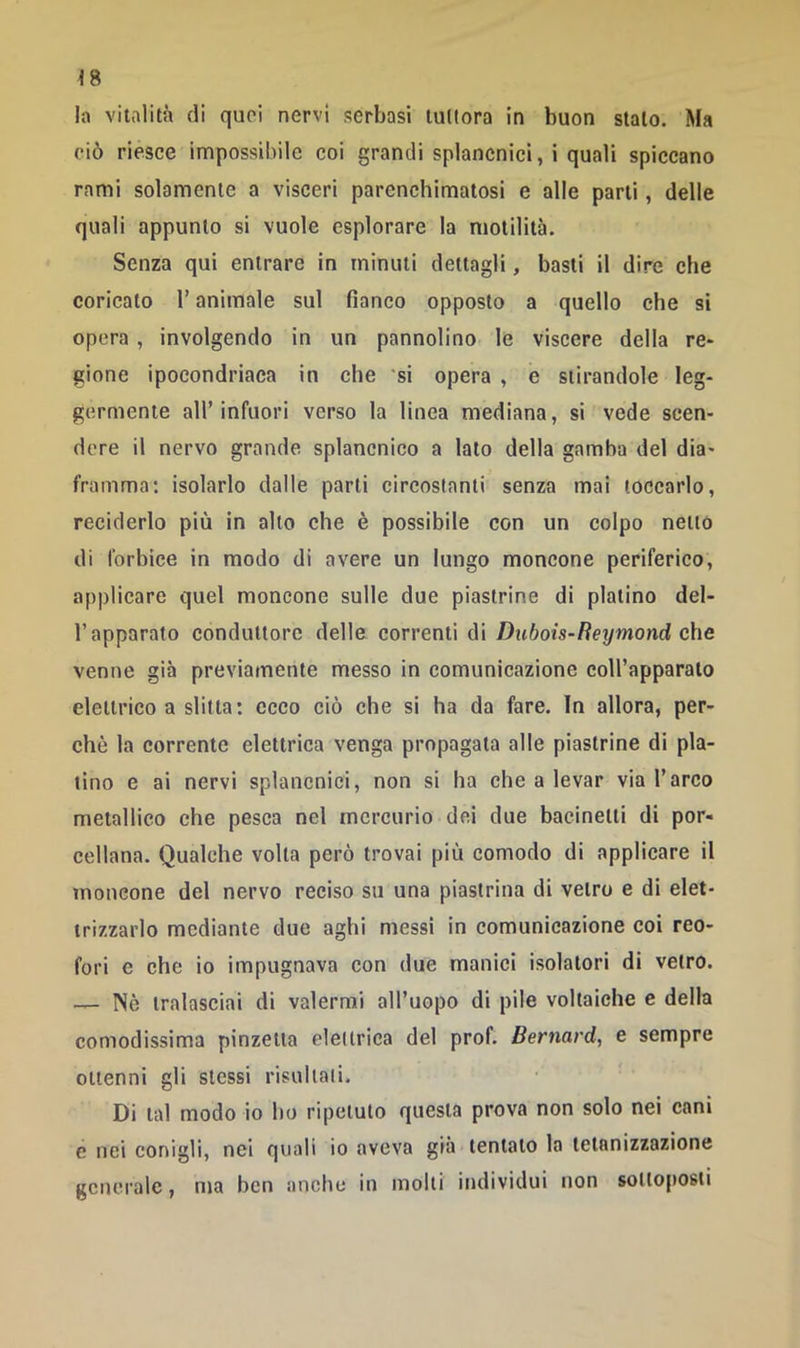 !a vitalità di quei nervi serbasi tuttora in buon stalo. Ma ciò riesce impossibile coi grandi splancnici, i quali spiccano rami solamente a visceri parenchimatosi e alle parli, delle quali appunto si vuole esplorare la motilità. Senza qui entrare in minuti dettagli, basti il dire che coricato l’animale sul fianco opposto a quello che si opera , involgendo in un pannolino le viscere della re- gione ipocondriaca in che 'si opera , e stirandole leg- germente all’infuori verso la linea mediana, si vede scen- dere il nervo grande splancnico a lato della gamba del dia- framma; isolarlo dalle parti circostanti senza mai toccarlo, reciderlo più in allo che è possibile con un colpo netto di forbice in modo di avere un lungo moncone periferico, applicare quel moncone sulle due piastrine di platino del- l’apparato conduttore delle correnti di Dubois-Reymond che venne già previamente messo in comunicazione eoU’apparalo elettrico a slitta; ecco ciò che si ha da fare. In allora, per- chè la corrente elettrica venga propagala alle piastrine di pla- tino e ai nervi splancnici, non si ha che a levar via l’arco metallico che pesca nel mercurio dei due bacinetti di por- cellana. Qualche volta però trovai più comodo di applicare il moncone del nervo reciso su una piastrina di vetro e di elet- trizzarlo mediante due aghi messi in comunicazione coi reo- fori e che io impugnava con due manici isolatori di vetro. — Nè tralasciai di valermi all’uopo di pile voltaiche e della comodissima pinzetta elettrica del prof. Bernard, e sempre ottenni gli stessi risultali. Di tal modo io ho ripetuto questa prova non solo nei cani e nei conigli, nei quali io aveva già tentalo la telanizzazione generale, ma ben anche in molti individui non sottoposti