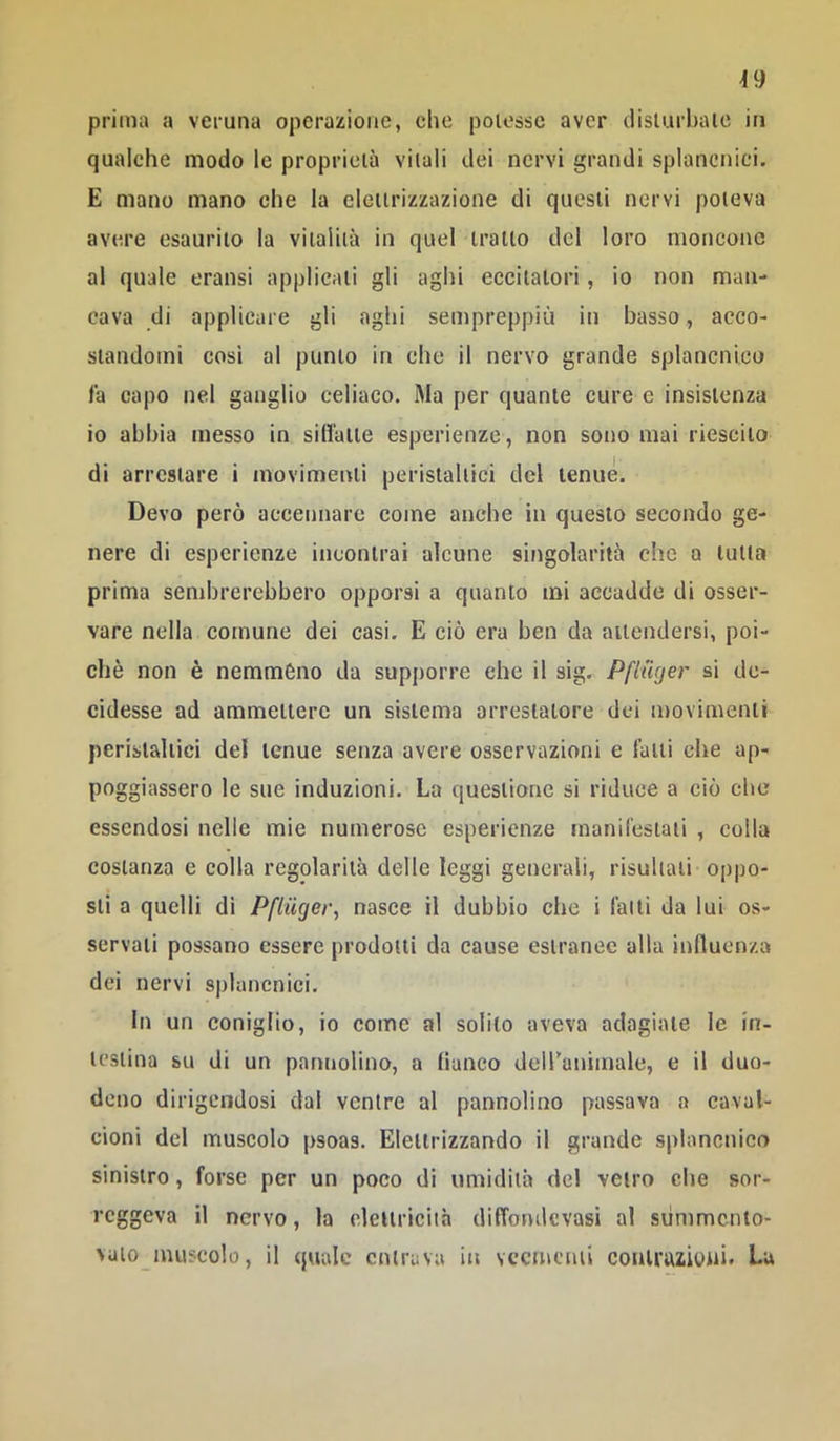 ^9 prima a veruna operazione, che potesse aver disturbate in qualche modo le proprietà vitali dei nervi grandi splancnici. E mano mano che la elettrizzazione di questi nervi poteva avere esaurito la vitalità in quel tratto del loro moncone al quale eransi applicati gli aghi eccitatori, io non man- cava di applicare gli aghi sempreppiù in basso, acco- standomi così al punto in che il nervo grande splancnico là capo nel ganglio celiaco. Ma per quante cure e insistenza io abbia messo in sillatte esperienze, non sono mai riescito di arrestare i movimenti peristaltici del tenue. Devo però accennare come anche in questo secondo ge- nere di esperienze incontrai alcune singolarità che a tutta prima send)rerebbero opporsi a quanto mi accadde di osser- vare nella comune dei casi. E ciò era ben da attendersi, poi- ché non è nemméno da supporre che il sig. Pfinger si de- cidesse ad ammettere un sistema arrestatore dei movimenti peristaltici del tenue senza avere osservazioni e latti che ap- poggiassero le sue induzioni. La questione si riduce a ciò che essendosi nelle mie numerose esperienze manil'estaii , colla costanza e colla regolarità delle leggi generali, risultati oppo- sti a quelli dì Pfiuger, nasce il dubbio che i fatti da lui os- servati possano essere prodotti da cause estranee alla influenza dei nervi splancnici. In un coniglio, io come al solilo aveva adagiale le in- testina su di un panuolino, a lianco deiranimale, e il duo- deno dirigendosi dal ventre al pannolino passava a caval- cioni del muscolo psoas. Elettrizzando il grande splancnico sinistro, forse per un poco di umidità del vetro che sor- reggeva il nervo, la eleUriciià dilTondcvasi al siimmcnto- valomuscolo, il quale entrava in veementi contrazioni. La
