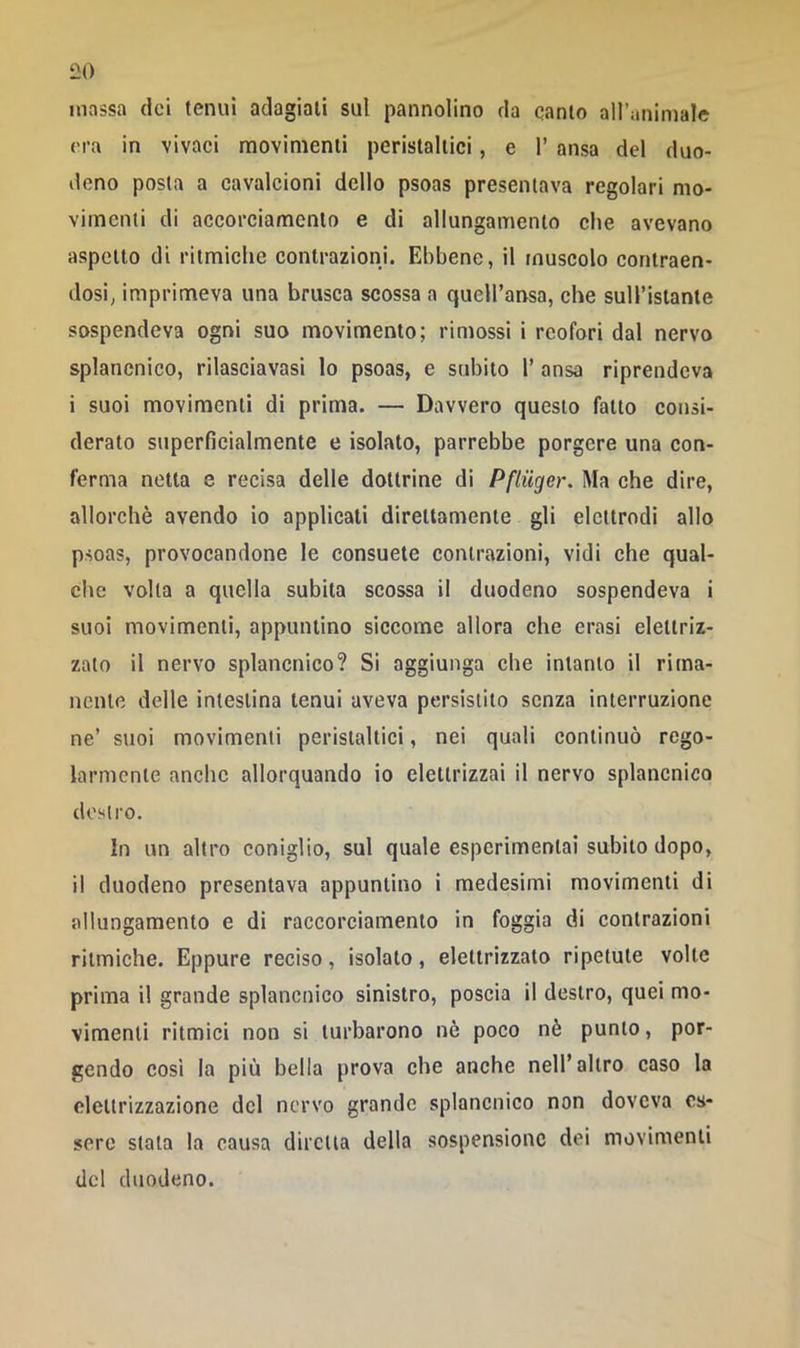 massa dei tenui adagiali sul pannolino da canto alluminiale era in vivaci movimenti peristaltici, e 1’ ansa del duo- deno posta a cavalcioni dello psoas presentava regolari mo- vimenti di accorciamento e di allungamento che avevano aspetto di ritmiche contrazioni. Ebbene, il muscolo contraen- dosi, imprimeva una brusca scossa a quell’ansa, che sull’istante sospendeva ogni suo movimento; rimossi i reofori dal nervo splancnico, rilasciavasi lo psoas, e subito 1’ ansa riprendeva i suoi movimenti di prima. — Davvero questo fatto consi- derato superficialmente e isolato, parrebbe porgere una con- ferma netta e recisa delle dottrine di Pfliiger. Ma che dire, allorché avendo io applicati direttamente gli elettrodi allo psoas, provocandone le consuete contrazioni, vidi che qual- che volta a quella subita scossa il duodeno sospendeva i suoi movimenti, appuntino siccome allora che crasi elettriz- zato il nervo splancnico? Si aggiunga che intanto il rima- nente delle intestina tenui aveva persistito senza interruzione ne’ suoi movimenti peristaltici, nei quali continuò rego- larmente anche allorquando io elettrizzai il nervo splancnico destro. In un altro coniglio, sul quale espcrimentai subito dopo, il duodeno presentava appuntino i medesimi movimenti di allungamento e di raccorciamento in foggia di contrazioni ritmiche. Eppure reciso, isolato, elettrizzato ripetute volte prima il grande splancnico sinistro, poscia il destro, quei mo- vimenti ritmici non si turbarono nè poco nè punto, por- gendo cosi la più bella prova che anche nell’altro caso la elettrizzazione del nervo grande splancnico non doveva es- sere stata la causa diretta della sospensione dei movimenti del duodeno.