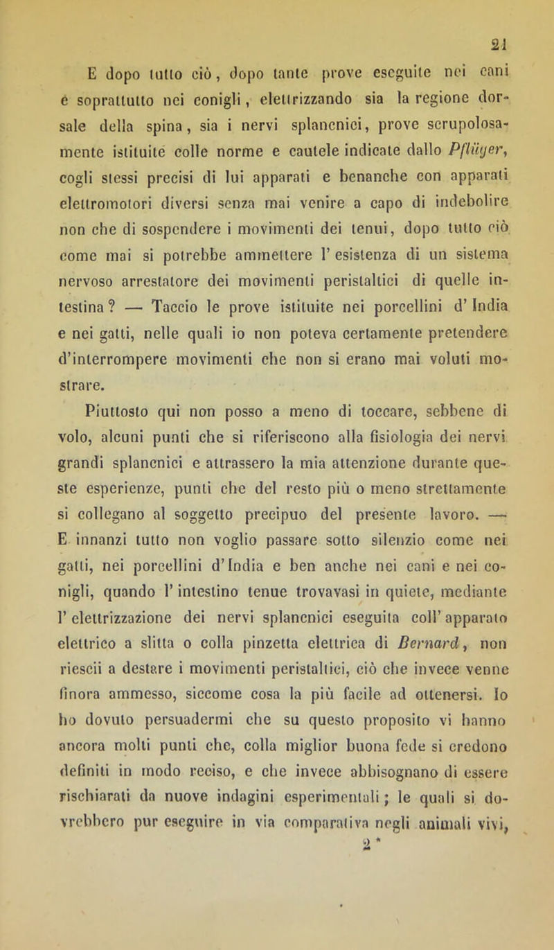 E dopo lutto ciò, dopo tante prove eseguile nei cani é soprattutto nei conigli, elelirizzando sia la regione dor- sale della spina, sia i nervi splancnici, prove scrupolosa- mente istituite colle norme e cautele indicate dallo Pflwjer, cogli stessi precisi di lui apparali e benanche con apparali elettromotori diversi senza mai venire a capo di indebolire non che di sospendere i movimenti dei tenui, dopo tutto ciò come mai si potrebbe ammettere 1’ esistenza di un sistema nervoso arrestatore dei movimenti peristaltici di quelle in- testina ? — Taccio le prove istituite nel porcellini d’India e nei galli, nelle quali io non poteva certamente pretendere d’interrompere movimenti che non si erano mai voluti mo- strare. Piuttosto qui non posso a meno di toccare, sebbene di volo, alcuni punti che si riferiscono alla fisiologia dei nervi grandi splancnici e attrassero la mia attenzione durante que- ste esperienze, punti che del resto più o meno strettamente si collegano al soggetto precipuo del presente lavoro. — E innanzi lutto non voglio passare sotto silenzio come nei galli, nei porcellini d’india e ben anche nei cani e nei co- nigli, quando l’intestino tenue trovavasi in quiete, mediante l’elettrizzazione dei nervi splancnici eseguita coll’apparato elettrico a slitta o colla pinzetta elettrica di Bernard, non riesci! a destare i movimenti peristaltici, ciò che invece venne finora ammesso, siccome cosa la più facile ad ottenersi. Io ho dovuto persuadermi che su questo proposito vi hanno ancora molli punti che, colla miglior buona fede si credono definiti in modo reciso, e che invece abbisognano di essere rischiarali da nuove indagini esperimentali ; le quali si do- vrebbero pur eseguire in via comparativa negli animali vivi, .) •