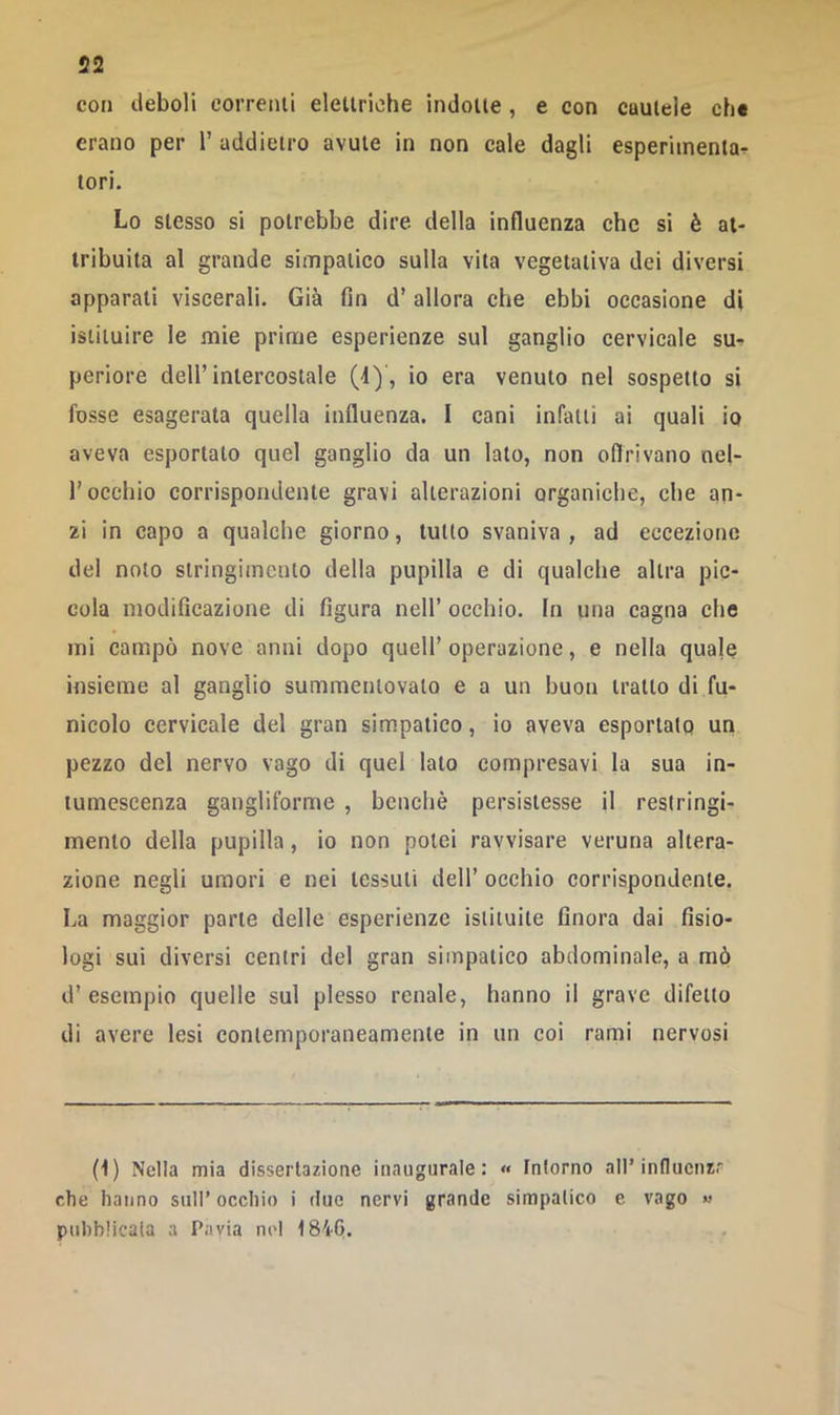 con deboli corretui elettriche indotte, e con cuulele ch« erano per V addietro avute in non cale dagli esperimentar tori. Lo stesso si potrebbe dire della influenza che si è at- tribuita al grande simpatico sulla vita vegetativa dei diversi apparati viscerali. Già fin d’allora che ebbi occasione di istituire le mie prime esperienze sul ganglio cervicale su- periore deir intercostale (4)', io era venuto nel sospetto si fosse esagerata quella influenza. I cani infatti ai quali io aveva esportato quel ganglio da un lato, non oflrivano nel- r occhio corrispondente gravi alterazioni organiche, che an- zi in capo a qualche giorno, tutto svaniva, ad eccezione del noto stringimento delia pupilla e di qualche altra pic- cola modificazione di figura nell’ occhio. In una cagna che mi campò nove anni dopo quell’operazione, e nella quale insieme al ganglio summenlovalo e a un buon tratto di fu- nicolo cervicale del gran simpatico, io aveva esportato un pezzo del nervo vago di quel lato compresavi la sua in- tumescenza gangliforme , benché persistesse il restringi- mento della pupilla, io non potei ravvisare veruna altera- zione negli umori e nei tessuti dell’ occhio corrispondente. La maggior parte delle esperienze istituite finora dai fisio- logi sui diversi centri del gran simpatico abdominale, a mò d’esempio quelle sul plesso renale, hanno il grave difetto di avere lesi contemporaneamente in un coi rami nervosi (1) Nella mia dissertazione inaugurale: « tnlorno all’influenzr che hanno sull’ occhio i due nervi grande simpatico e vago « pubblicala a Pavia nel 184G.