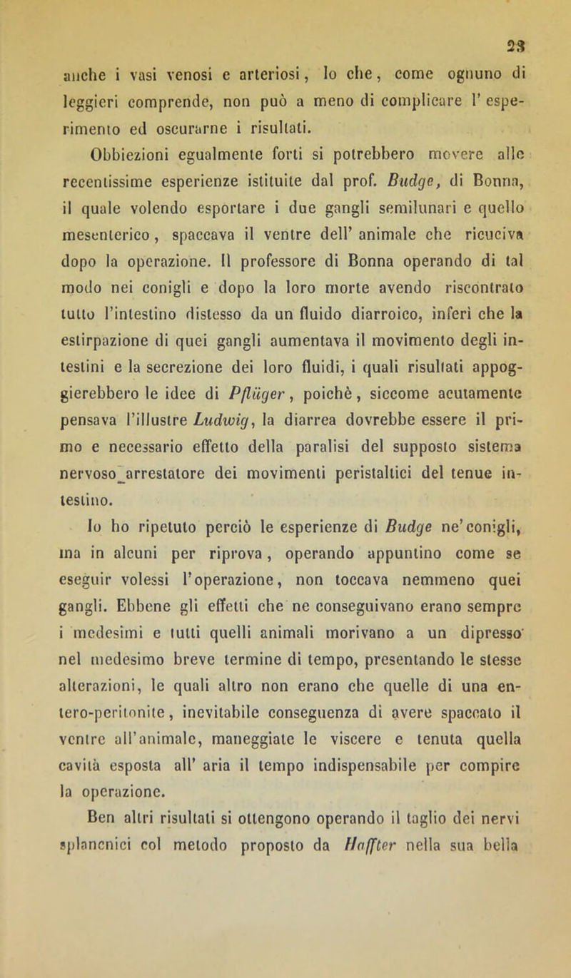 anche i vasi venosi e arteriosi, Io die, come ognuno di leggieri comprende, non può a meno di complicare 1’ espe- rimento ed oscurarne i risultati. Obbiezioni egualmente forti si potrebbero movere allo recentissime esperienze istituite dal prof. Budge, di Donna, il quale volendo esportare i due gangli semilunari e quello mesenterico, spaccava il ventre dell’ animale che ricuciva dopo la operazione. Il professore di Donna operando di tal modo nei conigli e dopo la loro morte avendo riscontralo lutto l’inlestino dislesso da un fluido diarroico, inferi che la estirpazione di quei gangli aumentava il movimento degli in- testini e la secrezione dei loro fluidi, i quali risultati appog- gierebbero le idee di Pflilger, poiché, siccome acutamente pensava l’illustre Ludwig, la diarrea dovrebbe essere il pri- mo e necessario effetto della paralisi del supposto sistema nervoso~arrestatore dei movimenti peristaltici del tenue in- testino. lo ho ripetuto perciò le esperienze di Budge ne’conigli, ma in alcuni per riprova, operando appuntino come se eseguir volessi l’operazione, non toccava nemmeno quei gangli. Ebbene gli effetti che ne conseguivano erano sempre i medesimi e tulli quelli animali morivano a un dipresso' nel medesimo breve termine di tempo, presentando le stesse alterazioni, le quali altro non erano che quelle di una en- lero-peritonite, inevitabile conseguenza di avere spaccato il ventre alTanimalc, maneggiate le viscere e tenuta quella cavità esposta all’ aria il tempo indispensabile per compire la operazione. Den altri risultali si ottengono operando il taglio dei nervi sjìlancnici col metodo proposto da llaffter nella sua bella