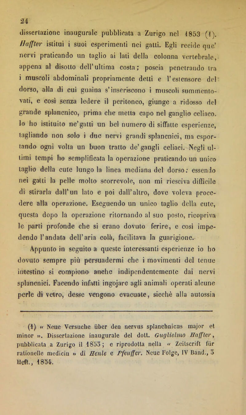 dissertazione inaugurale pubblicata a Zurigo nel 4853 (t). Haffter istituì i suoi esperimenti nei gatti. Egli recide quc’ nervi praticando un taglio ai lati della colonna vertebrale, appena al disotto dell’ultima costa; poscia penetrando tra i muscoli abdominali propriamente detti e l’estensore del' dorso, alla di cui guaina s’inseriscono i muscoli summcnlo- vaii, e cosi senza ledere il peritoneo, giunge a ridosso del grande splancnico, prima che metta capo nel ganglio celiaco. Io ho istituito ne’gatti un bel numero di siffatte esperienze, tagliando non solo i due nervi grandi splancnici, ma espor- tando ogni volta un buon tratto de’gangli celiaci. Negli ul- timi tempi ho semplificata la operazione praticando un unico taglio della cute lungo la linea mediana del dorso; essendo nei gatti la pelle molto scorrevole, non mi riesciva difficile di stirarla dall’un lato e poi dall’altro, dove voleva proce- dere alla operazione. Eseguendo un unico taglio della cute, questa dopo la operazione ritornando al suo posto, ricopriva le parti profonde che si erano dovuto ferire, e così impe- dendo l’andata dell’aria colà, facilitava la guarigione. Appunto in seguito a queste interessanti esperienze io ho dovuto sempre più persuadermi che i movimenti del tenue intestino si conopiono anche indipendentemente dai nervi splancnici. Facendo infatti ingojare agli animali operati alcune perle di vetro, desse vengono evacuate, sicché alla autossia 0) « Neue Versuche iiber den nerviis splanchnicus major et minor »>. Dissertazione inaugurale del doli. Guglielmo Haffler, pubblicata a Zurigo il 1853 ; e riprodotta nella « Zeilscrift fiir ralionelle mediciu » di Henle e Pfeuffer. Ncue Tolge, IV Band., 3 lleft., 1834.