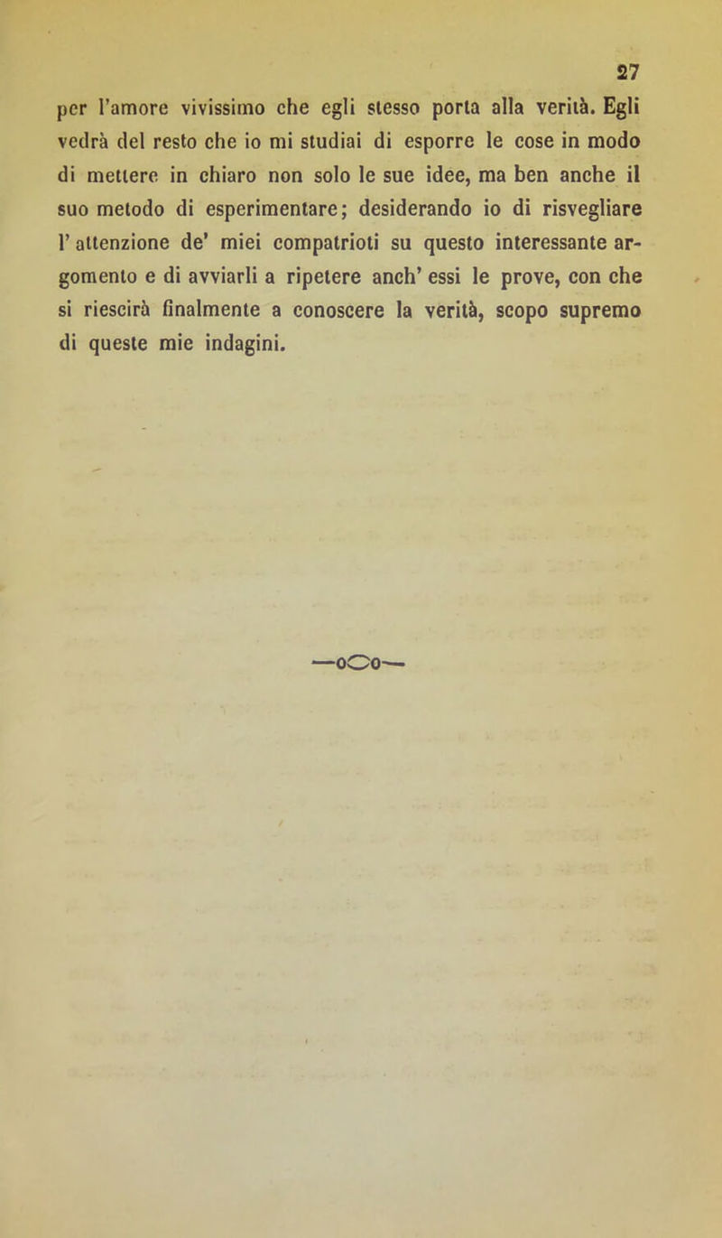 per Tamore vivissimo che egli stesso porla alla verità. Egli vedrà del resto che io mi studiai di esporre le cose in modo di mettere in chiaro non solo le sue idee, ma ben anche il suo metodo di esperimentare; desiderando io di risvegliare r attenzione de’ miei compatrioti su questo interessante ar- gomento e di avviarli a ripetere anch’ essi le prove, con che si riescirà finalmente a conoscere la verità, scopo supremo di queste mie indagini. —oOo—