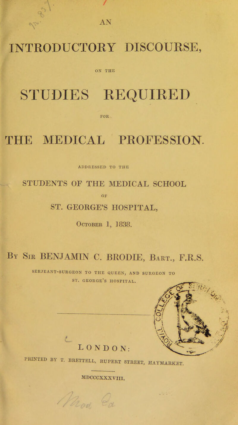 INTRODUCTORY DISCOURSE, ON THE STUDIES EEQUIRED FOR THE MEDICAL PROFESSION. ADDRESSED TO THE STUDENTS OF THE MEDICAL SCHOOL ST. GEORGE’S HOSPITAL, October 1, 1838. By Sir BENJAMIN C. BRODIE, Bart., F.R.S. SERJEANT- I’RINTED BY SURGEON TO THE QUEEN, AND SURGEON TO ST. GEORGE’S HOSPITAL. LONDON: T. BRETTELL, RUPERT STREET, HAYMARKET. MDCCCXXXVIII.