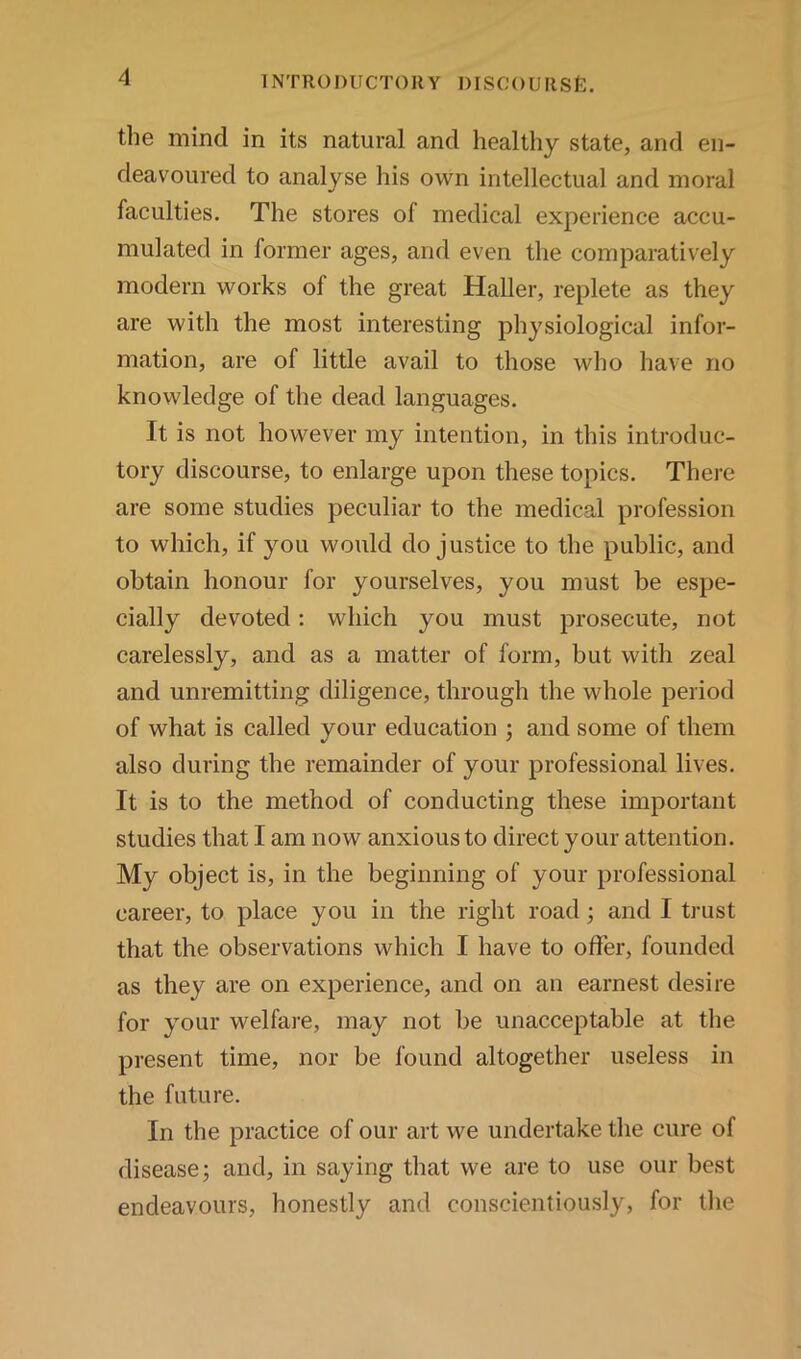 the mind in its natural and healthy state, and en- deavoured to analyse his own intellectual and moral faculties. The stores of medical experience accu- mulated in former ages, and even the comparatively modern works of the great Haller, replete as they are with the most interesting physiological infor- mation, are of little avail to those who have no knowledge of the dead languages. It is not however my intention, in this introduc- tory discourse, to enlarge upon these topics. There are some studies peculiar to the medical profession to which, if you would do justice to the public, and obtain honour for yourselves, you must be espe- cially devoted: which you must prosecute, not carelessly, and as a matter of form, but with zeal and unremitting diligence, through the whole period of what is called your education ; and some of them also during the remainder of your professional lives. It is to the method of conducting these important studies that I am now anxious to direct your attention. My object is, in the beginning of your professional career, to place you in the right road; and I trust that the observations which I have to offer, founded as they are on experience, and on an earnest desire for your welfare, may not be unacceptable at the present time, nor be found altogether useless in the future. In the practice of our art we undertake the cure of disease; and, in saying that we are to use our best endeavours, honestly and conscientiously, for the