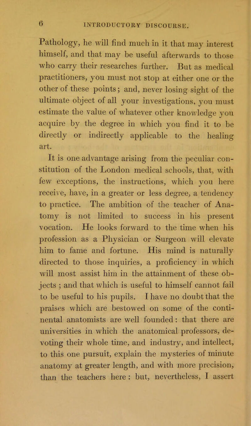 Pathology, he will find much in it that may interest himself, and that may be useful afterwards to those who carry their researches further. But as medical practitioners, you must not stop at either one or the other of these points; and, never losing sight of the ultimate object of all your investigations, you must estimate the value of whatever other knowledge you acquire by the degree in which you find it to be directly or indirectly applicable to the healing art. It is one advantage arising from the peculiar con- stitution of the London medical schools, that, with few exceptions, the instructions, which you here receive, have, in a greater or less degree, a tendency to practice. The ambition of the teacher of Ana- tomy is not limited to success in his present vocation. He looks forward to the time when his profession as a Physician or Surgeon will elevate him to fame and fortune. His mind is naturally directed to those inquiries, a proficiency in which will most assist him in the attainment of these ob- jects ; and that which is useful to himself cannot fail to be useful to his pupils. I have no doubt that the praises which are bestowed on some of the conti- nental anatomists are well founded: that there are universities in which the anatomical professors, de- voting their whole time, and industry, and intellect, to this one pursuit, explain the mysteries of minute anatomy at greater length, and with more precision, than the teachers here: but, nevertheless, I assert