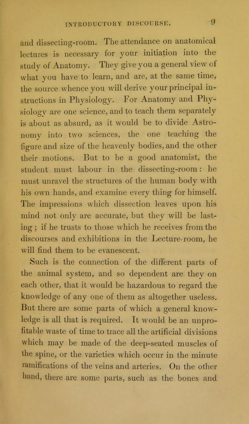 and dissecting-room. The attendance on anatomical lectures is necessary for your initiation into the study of Anatomy. They give you a general view of what you have to learn, and are, at the same time, the source whence you will derive your principal in- structions in Physiology. For Anatomy and Phy- siology are one science, and to teach them separately is about as absurd, as it would be to divide Astro- nomy into two sciences, the one teaching the figure and size of the heavenly bodies, and the other their motions. But to be a good anatomist, the student must labour in the dissecting-room: he must unravel the structures of the human body with his own hands, and examine every thing for himself. The impressions which dissection leaves upon his mind not only are accurate, but they will be last- ing 3 if he trusts to those which he receives from the discourses and exhibitions in the Lecture-room, he will find them to be evanescent. Such is the connection of the different parts of the animal system, and so dependent are they on each other, that it would be hazardous to regard the knowledge of any one of them as altogether useless. But there are some parts of which a general know- ledge is all that is required. It would be an unpro- fitable waste of time to trace all the artificial divisions which may be made of the deep-seated muscles of the s})ine, or the varieties which occur in the minute ramifications of the veins and arteries. On the other hand, there are some parts, such as the bones and