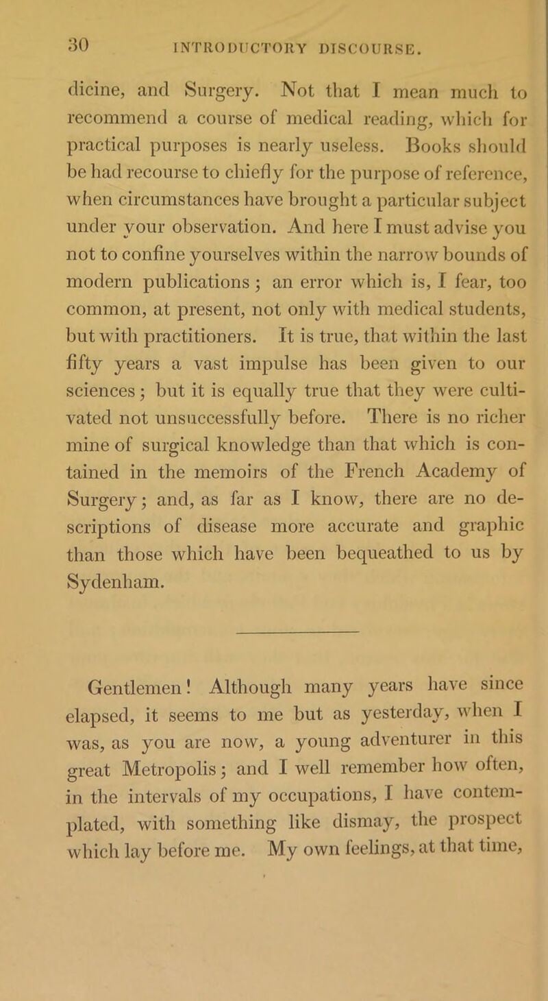 :^o clicine, and Surgery. Not that I mean mucli to recommend a course of medical reading, wliich for practical purposes is nearly useless. Books should be liad recourse to chiefly for the purpose of reference, when circumstances have brought a particular subject under your observation. And here I must advise you not to confine yourselves within the narrow bounds of modern publications; an error which is, I fear, too common, at present, not only with medical students, but with practitioners. It is true, that within the last fifty years a vast impulse has been given to our sciences 3 but it is equally true that they were culti- vated not unsuccessfully before. There is no richer mine of surgical knowledge than that which is con- tained in the memoirs of the French Academy of Surgery; and, as far as I know, there are no de- scriptions of disease more accurate and graphic than those which have been bequeathed to us by Sydenham. Gentlemen! Although many years have since elapsed, it seems to me but as yesterday, when I was, as you are now, a young adventurer in this great Metropolis; and I well remember how often, in the intervals of my occupations, I have contem- plated, with something like dismay, the prospect which lay before me. My own leelings, at that time.