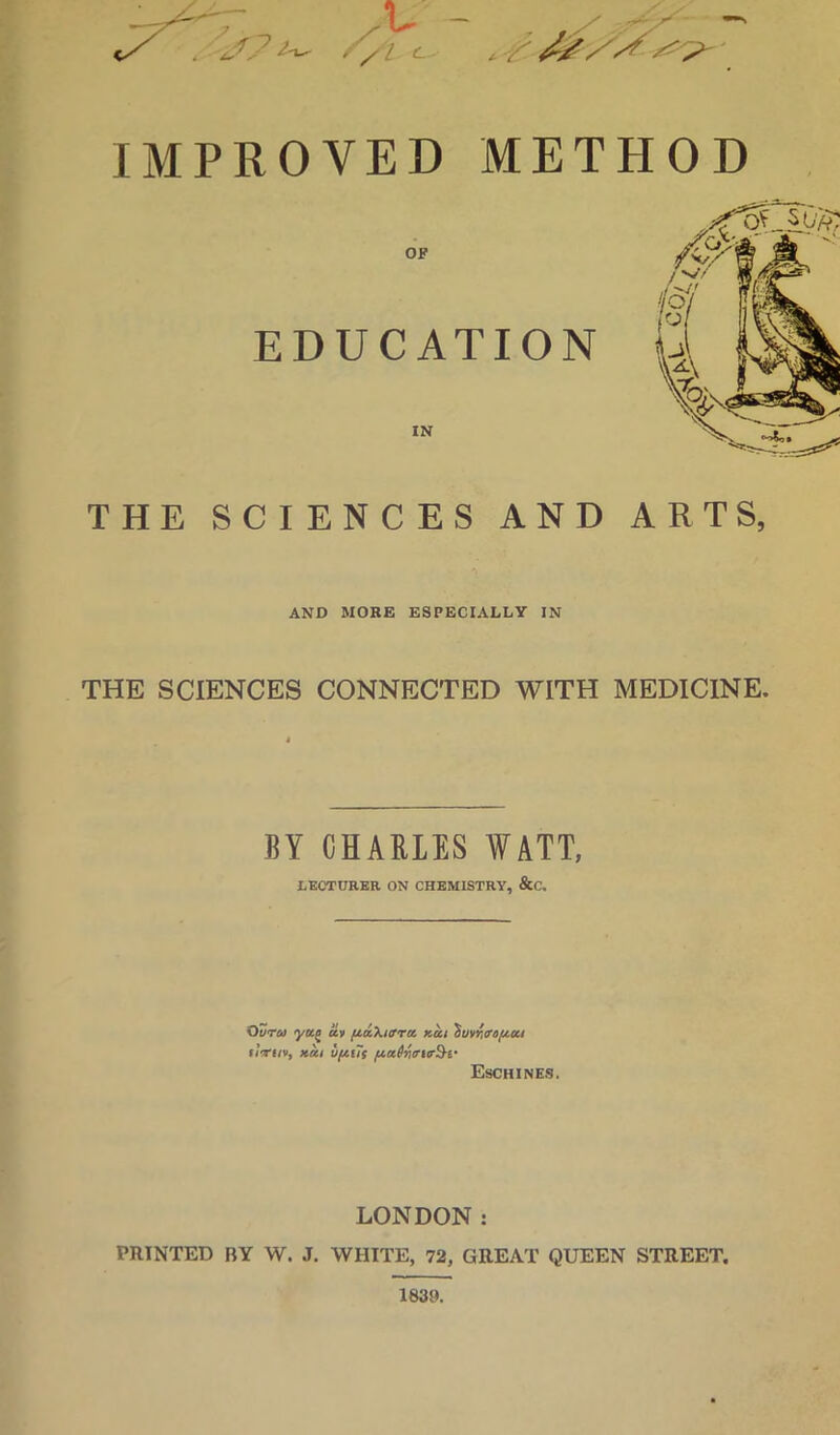 //I c - .iT IMPROVED METHOD OF EDUCATION IN THE SCIENCES AND ARTS, AND MORE ESPECIALLY IN THE SCIENCES CONNECTED WITH MEDICINE. BY CHARLES WATT, LECTURER ON CHEMISTRY, &C, Oura yuf an [taXiirra kui ^rnwnfiicci uVi/v, ufitTf Eschines. LONDON : PRINTED BY W. J. WHITE, 72, GREAT QUEEN STREET. 1839.