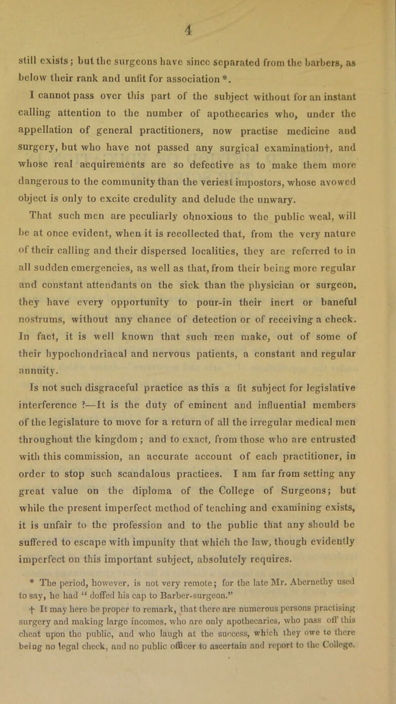 still exists; but tlie surgeons have since separated from the barbers, as below their rank and unfit for association*. I cannot pass over tliis part of the subject without for an instant calling attention to the number of apothecaries who, under the appellation of general practitioners, now practise medicine and surgery, but who have not passed any surgical examinationt, and whose real acquirements are so defective as to make them more dangerous to the community than the veriest impostors, whose avowed object is only to excite credulity and delude the unwary. That such men are peculiarly obnoxious to the public weal, will be at once evident, when it is recollected that, from the very nature of their calling and their dispersed localities, they are referred to in all sudden emergencies, as well as that, from their being more regular and eonstant attendants on the sick than the physician or surgeon, they have every opportunity to pour-in their inert or baneful nostrums, without any chance of detection or of receiving a check. In fact, it is well known that such men make, out of some of their hypochondriacal and nervous patients, a constant and regular annuity. Is not such disgraceful practice as this a fit subject for legislative interference ?—It is the duty of eminent and influential members of the legislature to move for a return of all the irregular medical men throughout the kingdom ; and to exact, from those who are entrusted with this commission, an accurate account of each practitioner, in order to stop such scandalous practices. I am far from setting any great value on the diploma of the College of Surgeons; but while the present imperfect method of teaching and examining exists, it is unfair to the profession and to the public that any should be suffered to escape with impunity that which the law, though evidently imperfect on this important subject, absolutely requires. * Tlio period, however, is not very remote; for the late Mr. Abcrnethy used to say, he had “ doffed his cap to Barber-surgeon.’’ •f- It may here bo proper to remark, that there are numerous persons practising surgery and making large incomes, who are only apothecaries, who pass off this cheat upon the public, and who laugh at the success, which they owe to there being no legal check, and no public officer to ascertain and report to (he College.