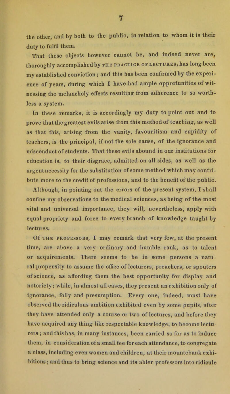 the other, and by both to the public, in relation to whom it is their duty to fulfil them. That these objects however cannot be, and indeed never are, thoroughly accomplished by the practice of lectures, has long been my established conviction; and this has been confirmed by the experi- ence of years, during which I have had ample opportunities of wit- nessing the melancholy effects resulting from adherence to so worth- less a system. In these remarks, it is accordingly my duty to point out and to prove that the greatest evils arise from this method of teaching, as well as that this, arising from the vanity, favouritism and cupidity of teachers, is the principal, if not the sole cause, of the ignorance and misconduct of students. That these evils abound in our institutions for education is, to their disgrace, admitted on all sides, as well as the urgent necessity for the substitution of some method which may contri- bute more to the credit of professions, and to the benefit of the public. Although, in pointing out the errors of the present system, I shall confine my observations to the medical sciences, as being of the most vital and universal importance, they will, nevertheless, apply with equal propriety and force to every branch of knowledge taught by lectures. Of THE PROFESSORS, I may remark that very few, at the present time, are above a very ordinary and humble rank, as to talent or acquirements. There seems to be in some persons a natu- ral propensity to assume the office of lecturers, preachers, or spouters of science, as affording them the best opportunity for display and notoriety; while, in almost all cases, they present an exhibition only of ignorance, folly and presumption. Every one, indeed, must have observed the ridiculous ambition exhibited even by some pupils, after they have attended only a course or two of lectures, and before they have acquired any thing like respectable knowledge, to become lectu- rers ; and this has, in many instances, been carried so far as to induce them, in consideration of a small fee for each attendance, to congregate a class, including even women and children, at their mountebank exhi- bitions ; and thus to bring science and its abler professors into ridicule