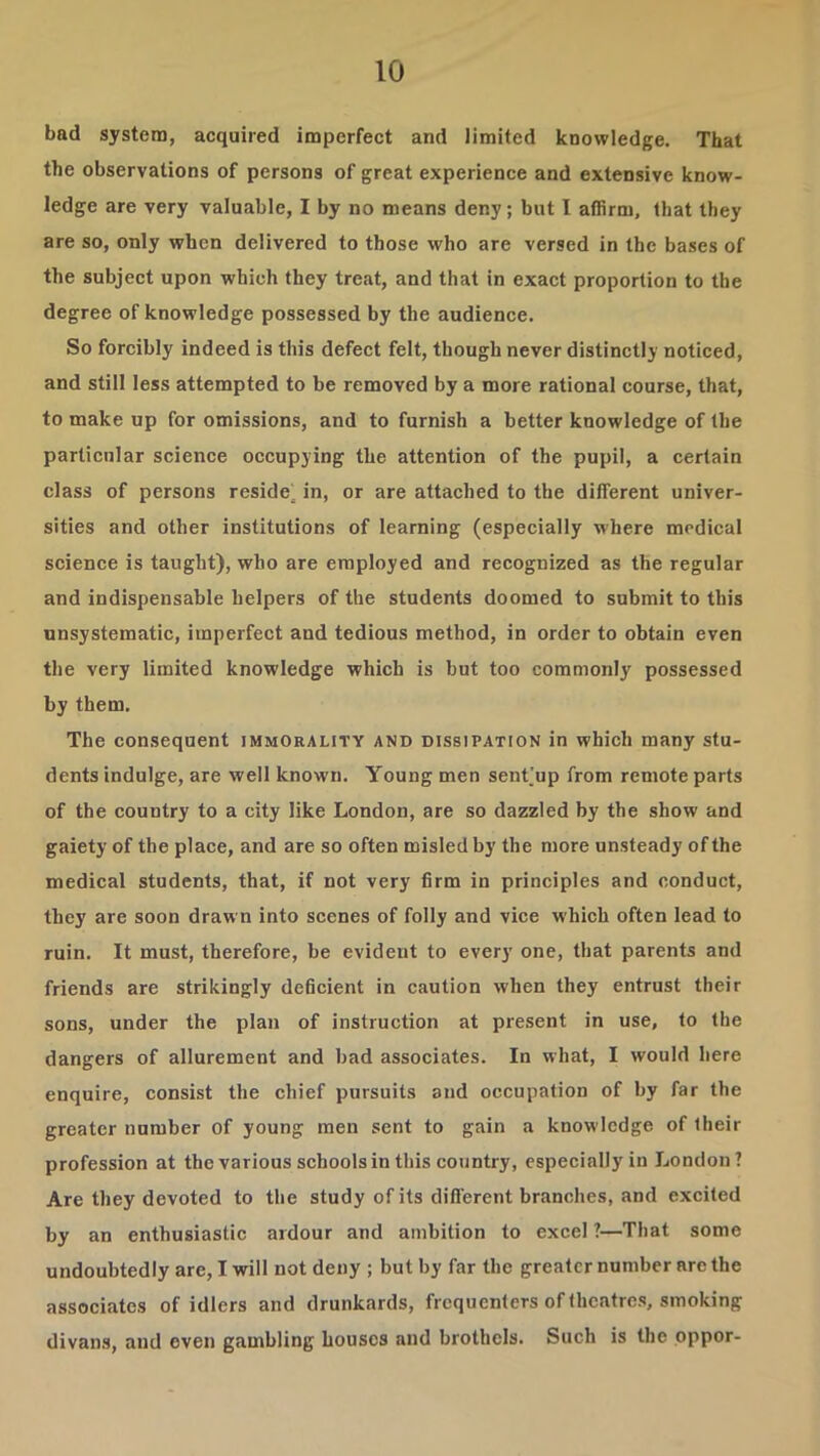 bad system, acquired imperfect and limited knowledge. That the observations of persons of great experience and extensive know- ledge are very valuable, I by no means deny; but I affirm, that they are so, only when delivered to those who are versed in the bases of the subject upon which they treat, and that in exact proportion to the degree of knowledge possessed by the audience. So forcibly indeed is this defect felt, though never distinctly noticed, and still less attempted to be removed by a more rational course, that, to make up for omissions, and to furnish a better knowledge of the particular science occupying the attention of the pupil, a certain class of persons reside^ in, or are attached to the different univer- sities and other institutions of learning (especially where medical science is taught), who are employed and recognized as the regular and indispensable helpers of the students doomed to submit to this unsystematic, imperfect and tedious method, in order to obtain even the very limited knowledge which is but too commonly possessed by them. The consequent immorality and dissipation in which many stu- dents indulge, are well known. Young men sent’up from remote parts of the country to a city like London, are so dazzled by the show and gaiety of the place, and are so often misled by the more unsteady of the medical students, that, if not very firm in principles and conduct, they are soon drawn into scenes of folly and vice which often lead to ruin. It must, therefore, be evident to every one, that parents and friends are strikingly deficient in caution when they entrust their sons, under the plan of instruction at present in use, to the dangers of allurement and bad associates. In what, I would here enquire, consist the chief pursuits and occupation of by far the greater number of young men sent to gain a knowledge of their profession at the various schools in this country, especially in London? Are they devoted to the study of its diflerent branches, and excited by an enthusiastic ardour and ambition to excel ?—That some undoubtedly are, I will not deny ; but by far the greater number are the associates of idlers and drunkards, frequenters of theatres, smoking divans, and even gambling houses and brothels. Such is the pppor-
