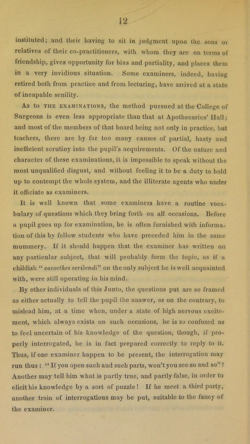instituted; and their having to sit in judgment upon the sons oi relatives of their co-practitioners, with whom they are on terms of friendship, gives opportunity for bias and partiality, and places them in a very invidious situation. Some examiners, indeed, having retired both from practice and from lecturing, have arrived at a state of incapable senility. As to THE EXAMINATIONS, the method pursued at the College of Surgeons is even less appropriate than that at Apothecarie.s' Hall; and most of the members of that board being not only in practice, but teachers, there are by far too many causes of partial, hasty and inefficient scrutiny into the pupil's acquirements. Of the nature and character of these examinations, it is impossible to speak without the most unqualified disgust, and without feeling it to be a duty to hold up to contempt the whole system, and the illiterate agents who under it officiate as examiners. It is well known that some examiners have a routine voca- bulary of questions which they bring forth on all occasions. Before a pupil goes up for examination, he is often furnished with informa- tion of this by fellow students who have preceded him in the same mummery. If it should happen that the examiner has written on any particular subject, that will probably form the topic, as if a childish “ cacoethes scribendi” on the only subject he is well acquainted with, were still operating in his mind. By other individuals of this Junto, the questions put are so framed as either actually to tell the pupil the answer, or on the contrary, to mislead him, at a time when, under a state of high nervous excite- ment, which always exists on such occasions, he is so confused as to feel uncertain of his knowledge of the question, though, if pro- perly interrogated, he is in fact prepared correctly to reply to it. Thus, if one examiner happen to be present, the interrogation may run thus : “ If you open such and such parts, won't you see so and so ? Another may tell him what is partly true, and partly false, in order to elicit his knowledge by a sort of puzzle ! If he meet a third party, another train of interrogations may be put, suitable to the fancy of the examiner.