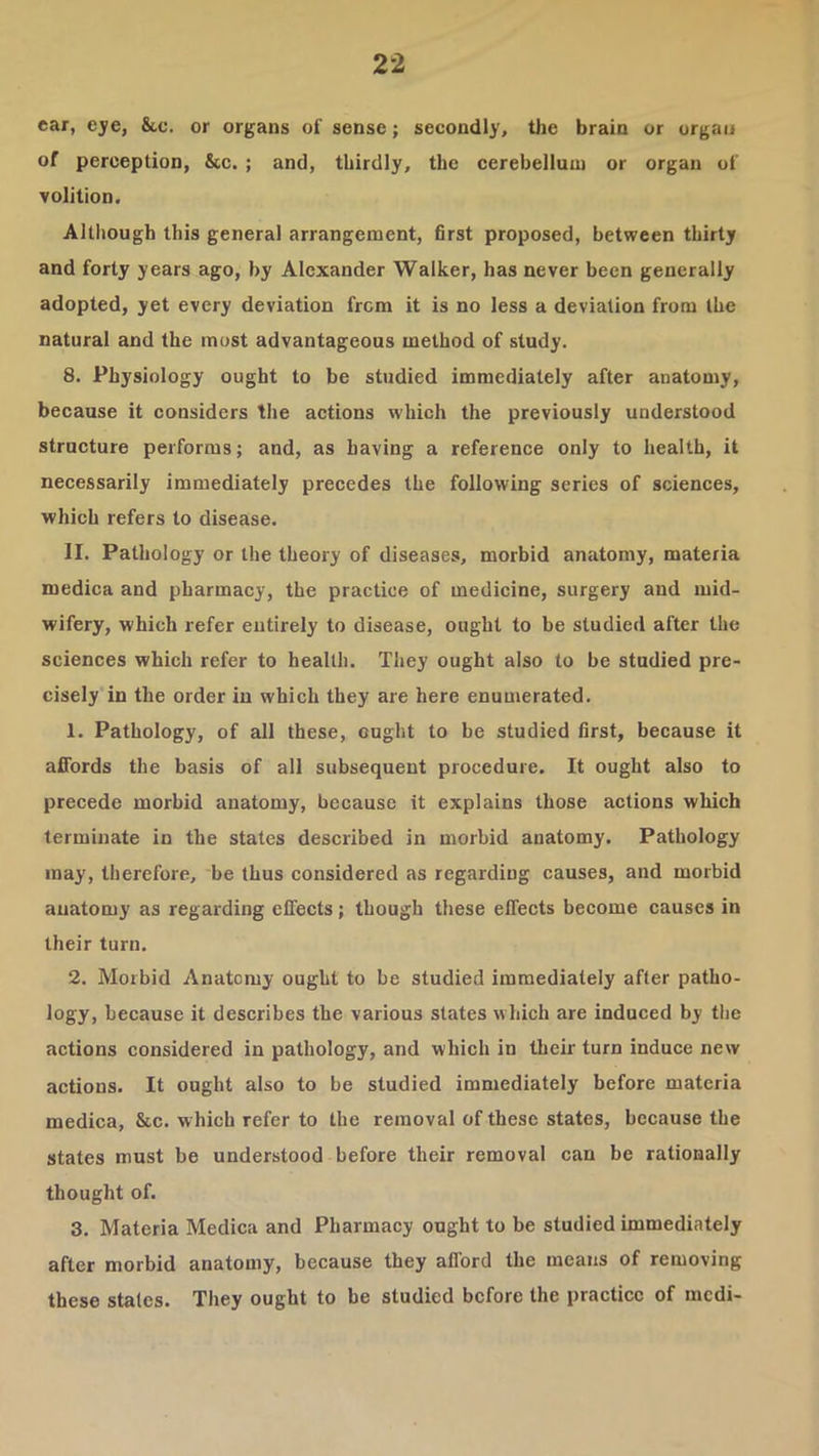 ear, eye, 8tc. or organs of sense; secondly, the brain or organ of perception, &c. ; and, thirdly, the cerebellum or organ of volition. Although this general arrangement, first proposed, between thirty and forty years ago, by Alexander Walker, has never been generally adopted, yet every deviation from it is no less a deviation from the natural and the most advantageous method of study. 8. Physiology ought to be studied immediately after anatomy, because it considers the actions which the previously understood structure performs; and, as having a reference only to health, it necessarily immediately precedes the following series of sciences, which refers to disease. II. Pathology or the theory of diseases, morbid anatomy, materia medica and pharmacy, the practice of medicine, surgery and mid- wifery, which refer entirely to disease, ought to be studied after the sciences which refer to health. They ought also to be studied pre- cisely in the order in which they are here enumerated. 1. Pathology, of all these, ought to be studied first, because it affords the basis of all subsequent procedure. It ought also to precede morbid anatomy, because it explains those actions which terminate in the states described in morbid anatomy. Pathology may, therefore, be thus considered as regarding causes, and morbid anatomy as regarding effects; though these effects become causes in their turn. 2. Morbid Anatomy ought to be studied immediately after patho- logy, because it describes the various states which are induced by the actions considered in pathology, and which in their turn induce new actions. It ought also to be studied immediately before materia medica, &c. which refer to the removal of these states, because the states must be understood before their removal can be rationally thought of. 3. Materia Medica and Pharmacy ought to be studied immediately after morbid anatomy, because they afford the means of removing these states. They ought to be studied before the practice of medi-