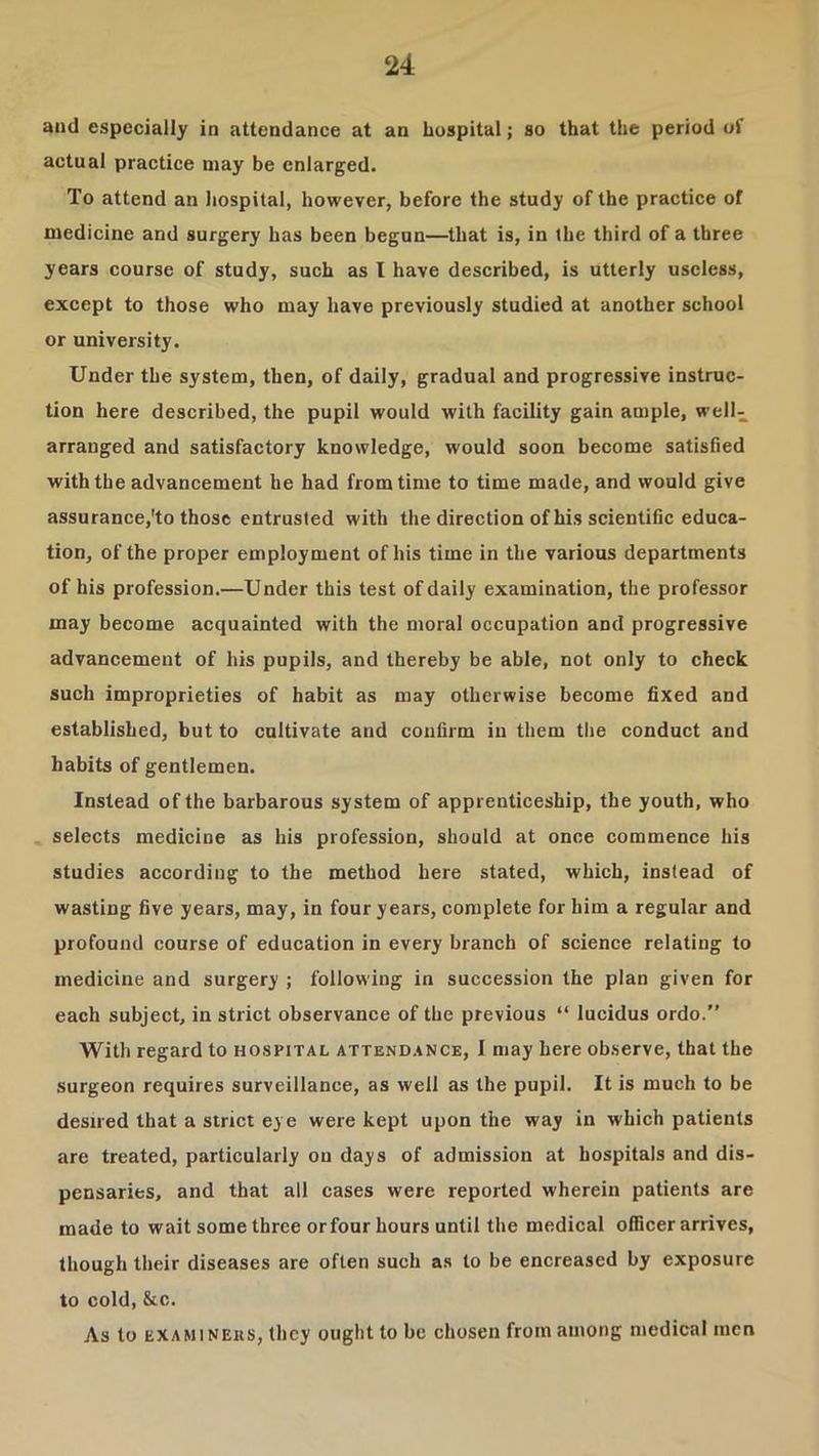 and especially in attendance at an hospital; so that the period of actual practice may be enlarged. To attend an hospital, however, before the study of the practice of medicine and surgery has been begun—that is, in the third of a three years course of study, such as I have described, is utterly useless, except to those who may have previously studied at another school or university. Under the system, then, of daily, gradual and progressive instruc- tion here described, the pupil would with facility gain ample, well- arranged and satisfactory knowledge, would soon become satisfied with the advancement he had from time to time made, and would give assurance,'to those entrusted with the direction of his scientific educa- tion, of the proper employment of his time in the various departments of his profession.—Under this test of daily examination, the professor may become acquainted with the moral occupation and progressive advancement of his pupils, and thereby be able, not only to check such improprieties of habit as may otherwise become fixed and established, but to cultivate and confirm in them the conduct and habits of gentlemen. Instead of the barbarous system of apprenticeship, the youth, who selects medicine as his profession, should at once commence his studies according to the method here stated, which, instead of wasting five years, may, in four years, complete for him a regular and profound course of education in every branch of science relating to medicine and surgery ; following in succession the plan given for each subject, in strict observance of the previous “ lucidus ordo.” With regard to hospital attend,»nce, I may here observe, that the surgeon requires surveillance, as well as the pupil. It is much to be desired that a strict eye were kept upon the way in which patients are treated, particularly ou days of admission at hospitals and dis- pensaries, and that all cases were reported wherein patients are made to wait some three or four hours until the medical officer arrives, though their diseases are often such as to be encreased by exposure to cold, &c. As to EXAMiNEus, tlicy ought to be chosen from among medical men