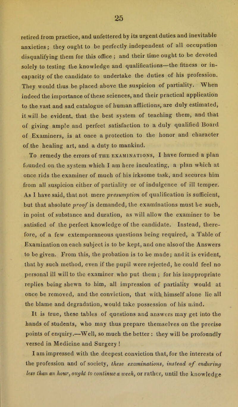 retired from practice, and unfettered by its urgent duties and inevitable anxieties; they ought to be perfectly independent of all occupation disqualifying them for this office ; and their time ought to be devoted solely to testing the knowledge and qualifications—the fitness or in- capacity of the candidate to undertake the duties of his profession. They would thus be placed above the suspicion of partiality. When indeed the importance of these sciences, and their practical application to the vast and sad catalogue of human afflictions, are duly estimated, it will be evident, that the best system of teaching them, and that of giving ample and perfect satisfaction to a duly qualified Board of Examiners, is at once a protection to the honor and character of the healing art, and a duty to mankind. To remedy the errors of the examinations, I have formed a plan fuunded on the system which I am here inculcating, a plan which at once rids the examiner of much of his irksome task, and secures him from all suspicion either of partiality or of indulgence of ill temper. As I have said, that not mere presumption of qualification is sufficient, but that absolute proo/ is demanded, the examinations must be such, in point of substance and duration, as will allow the examiner to be satisfied of the perfect knowledge of the candidate. Instead, there- fore, of a few extemporaneous questions being required, a Table of Examination on each subject is to be kept, and one alsoof the Answers to be given. From this, the probation is to be made; and it is evident, that by such method, even if the pupil were rejected, he could feel no personal ill will to the examiner who put them ; for his inappropriate replies being shewn to him, all impression of partiality would at once be removed, and the conviction, that w ith himself alone lie all the blame and degradation, would take possession of his mind. It is true, these tables of questions and answers may get into the hands of students, who may thus prepare themselves on the precise points of enquiry.—Well, so much the better : they will be profoundly versed in Medicine and Surgery ! I am impressed with the deepest conviction that, for the interests of the profession and of society, these examinations, instead of enduring less than an hour, ought to continue a lucek, or rather, until the knowledge