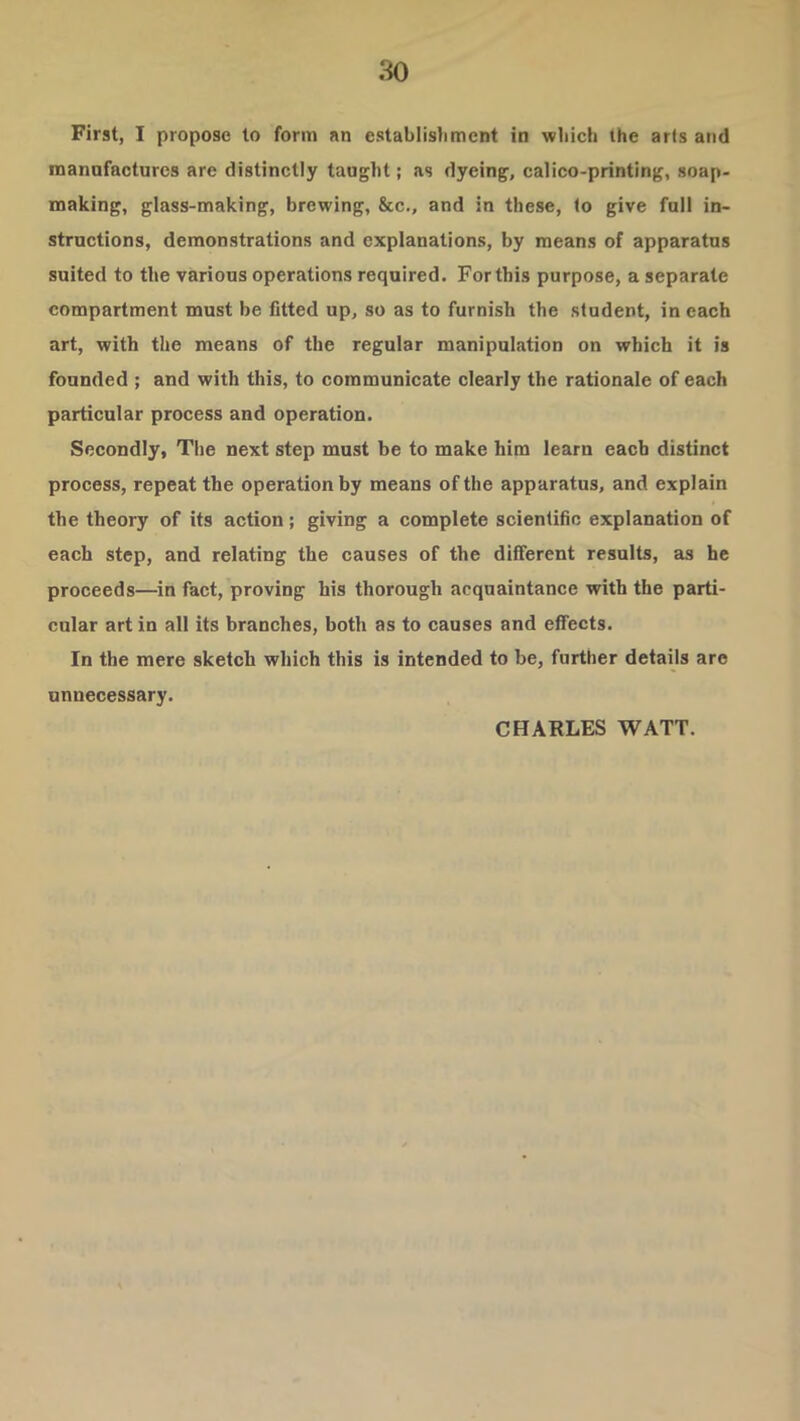 First, I propose to form an establistimcnt in wliich the arts and mannfactures are distinctly taught; as dyeing, calico-printing, soap- making, glass-making, brewing, &c., and in these, to give full in- structions, demonstrations and explanations, by means of apparatus suited to the various operations required. For this purpose, a separate compartment must be fitted up, so as to furnish the student, in each art, with the means of the regular manipuLation on which it is founded ; and with this, to communicate clearly the rationale of each particular process and operation. Secondly, The next step must be to make him learn each distinct process, repeat the operation by means of the apparatus, and explain the theory of its action; giving a complete scientific explanation of each step, and relating the causes of the different results, as he proceeds—^in fact, proving his thorough acquaintance with the parti- cular art in all its branches, both as to causes and effects. In the mere sketch which this is intended to be, further details are unnecessary. CHARLES WATT.