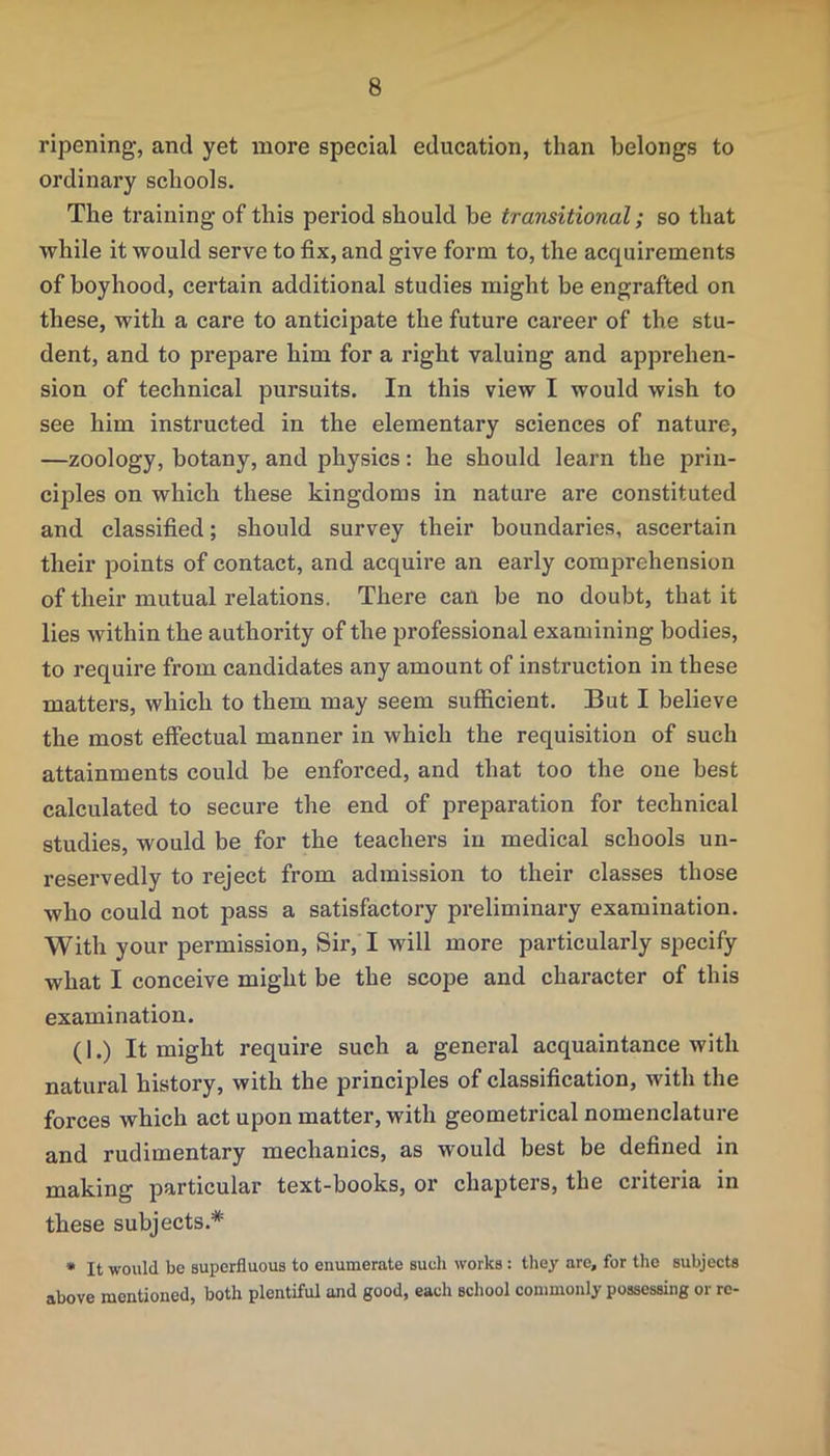 ripening*, and yet more special education, than belongs to ordinary schools. The training of this period should be transitional; so that while it would serve to fix, and give form to, the acquirements of boyhood, certain additional studies might be engrafted on these, with a care to anticipate the future career of the stu- dent, and to prepare him for a right valuing and apprehen- sion of technical pursuits. In this view I would wish to see him instructed in the elementary sciences of nature, —zoology, botany, and physics: he should learn the prin- ciples on which these kingdoms in nature are constituted and classified; should survey their boundaries, ascertain their points of contact, and acquire an early comprehension of their mutual relations. There can be no doubt, that it lies within the authority of the professional examining bodies, to require from candidates any amount of instruction in these matters, which to them may seem sufficient. But I believe the most effectual manner in which the requisition of such attainments could be enforced, and that too the one best calculated to secure the end of preparation for technical studies, would be for the teachers in medical schools un- reservedly to reject from admission to their classes those who could not pass a satisfactory preliminary examination. With your permission, Sir, I will more particularly specify what I conceive might be the scope and character of this examination. (1.) It might require such a general acquaintance with natural history, with the principles of classification, with the forces which act upon matter, with geometrical nomenclature and rudimentary mechanics, as would best be defined in making particular text-books, or chapters, the criteria in these subjects.* • It would be superfluous to enumerate such works: tliey are, for the subjects above mentioned, both plentiful and good, each school commonly possessing or re-