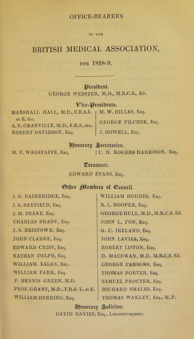 OFFICE-BEARERS OF TflE BRITISH MEDICAL ASSOCIATION, FOR 1838-9. GEORGE WEBSTER, M.D., M.R.C.S., Ed. 'Fice=^resiDcnt5. MARSHALL HALL, M.D.,F.R.S.L. et E. &c. A. B. GRANVILLE, M.D., F.R.S.,&c. ROBERT DAVIDSON, Esq. M. W. HILLES, Esq. GEORGE PILCHER, Esq. J. HOWELL, Esq. ?^onorarg Secretaries. M. F. WAGSTAFFE, Esq. I C. H. ROGERS HARRISON, Esq. treasurer. EDWARD EVANS, Esq. ©tj^er ilWemliers of ©ouncU. J. N. BAINBRIDGE, Esq. J. S. BAYFIELD, Esq. J. M. BEANE, Esq. CHARLES BRADY, Esq. J. S. BRISTOWE, Esq. JOHN CLARKE, Esq. EDWARD CRISP, Esq. NATHAN DELPH, Esq. WILLIAM EALES, Esq. WILLIAM FARR, Esq. P. HENNIS GREEN, M.D. PROF. GRANT, M.D.,F.R.S. L.etE. WILLIAM HERRING, Esq, WILLIAM HUGHES, Esq. R. L. HOOPER, Esq. GEORGE HULL, M.D., M.R.C.S. Ed JOHN L. TON, Esq. G. C. IRELAND, Esq. JOHN LAVIES, Esq. ROBERT LISTON, Esq. D. MACEWAN, M.D. M.R.C.S. Ed. GEORGE PARSONS, Esq. THOMAS PORTER, Esq. SAMUEL PROCTER, Esq, RICHARD SMALES, Esq. THOMAS WAKLEY, Esq., M.P. ^Ijonorarg SoHcitor. DAVID DAVIES, Esq., Leicester-square.