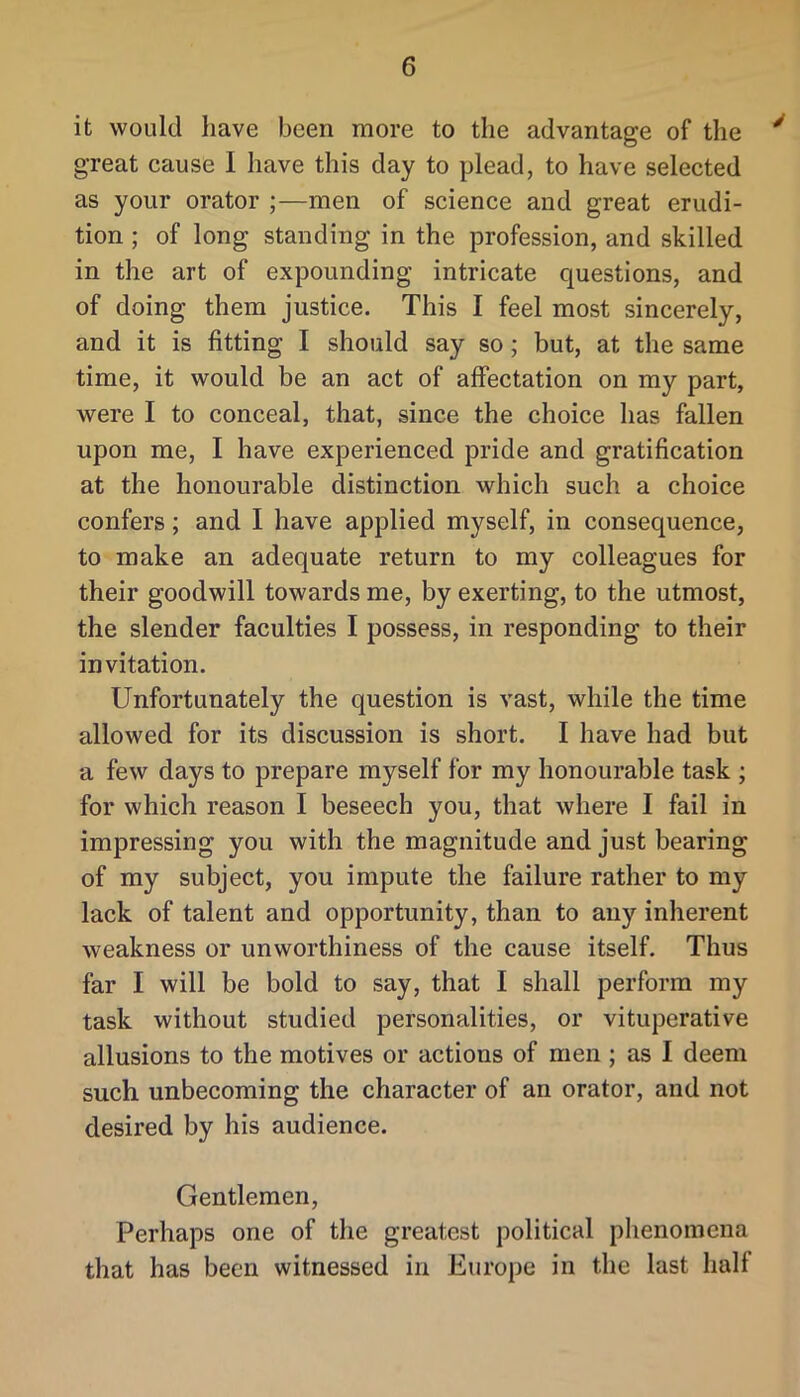 it would have been more to the advantage of the ^ great cause I have this day to plead, to have selected as your orator ;—men of science and great erudi- tion ; of long standing in the profession, and skilled in the art of expounding intricate questions, and of doing them justice. This I feel most sincerely, and it is fitting I should say so; but, at the same time, it would be an act of affectation on my part, were I to conceal, that, since the choice has fallen upon me, I have experienced pride and gratification at the honourable distinction which such a choice confers; and I have applied myself, in consequence, to make an adequate return to my colleagues for their goodwill towards me, by exerting, to the utmost, the slender faculties I possess, in responding to their invitation. Unfortunately the question is vast, while the time allowed for its discussion is short. I have had but a few days to prepare myself for my honourable task ; for which reason I beseech you, that where I fail in impressing you with the magnitude and just bearing of my subject, you impute the failure rather to my lack of talent and opportunity, than to any inherent weakness or unworthiness of the cause itself. Thus far I will be bold to say, that I shall perform my task without studied personalities, or vituperative allusions to the motives or actions of men ; as I deem such unbecoming the character of an orator, and not desired by his audience. Gentlemen, Perhaps one of the greatest political phenomena that has been witnessed in Europe in the last half