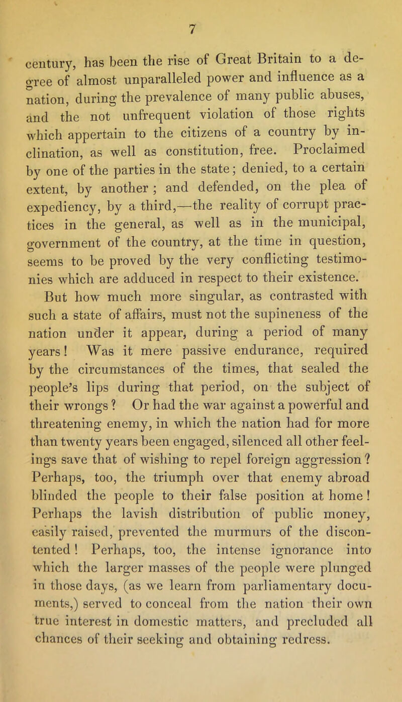 century, has been the rise of Great Britain to a de- gree of almost unparalleled power and influence as a nation, during the prevalence of many public abuses, and the not unfrequent violation of those rights which appertain to the citizens of a country by in- clination, as well as constitution, free. Proclaimed by one of the parties in the state; denied, to a certain extent, by another ; and defended, on the plea of expediency, by a third,—the reality of corrupt prac- tices in the general, as well as in the municipal, government of the country, at the time in question, seems to be proved by the very conflicting testimo- nies which are adduced in respect to their existence. But how much more singular, as contrasted with such a state of affairs, must not the supineness of the nation under it appear, during a period of many years! Was it mere passive endurance, required by the circumstances of the times, that sealed the people’s lips during that period, on the subject of their wrongs ? Or had the war against a powerful and threatening enemy, in which the nation had for more than twenty years been engaged, silenced all other feel- ings save that of wishing to repel foreign aggression? Perhaps, too, the triumph over that enemy abroad blinded the people to their false position at home ! Perhaps the lavish distribution of public money, easily raised, prevented the murmurs of the discon- tented ! Perhaps, too, the intense ignorance into which the larger masses of the people were plunged in those days, (as we learn from parliamentary docu- ments,) served to conceal from the nation their own true interest in domestic matters, and precluded all chances of their seeking and obtaining redress.