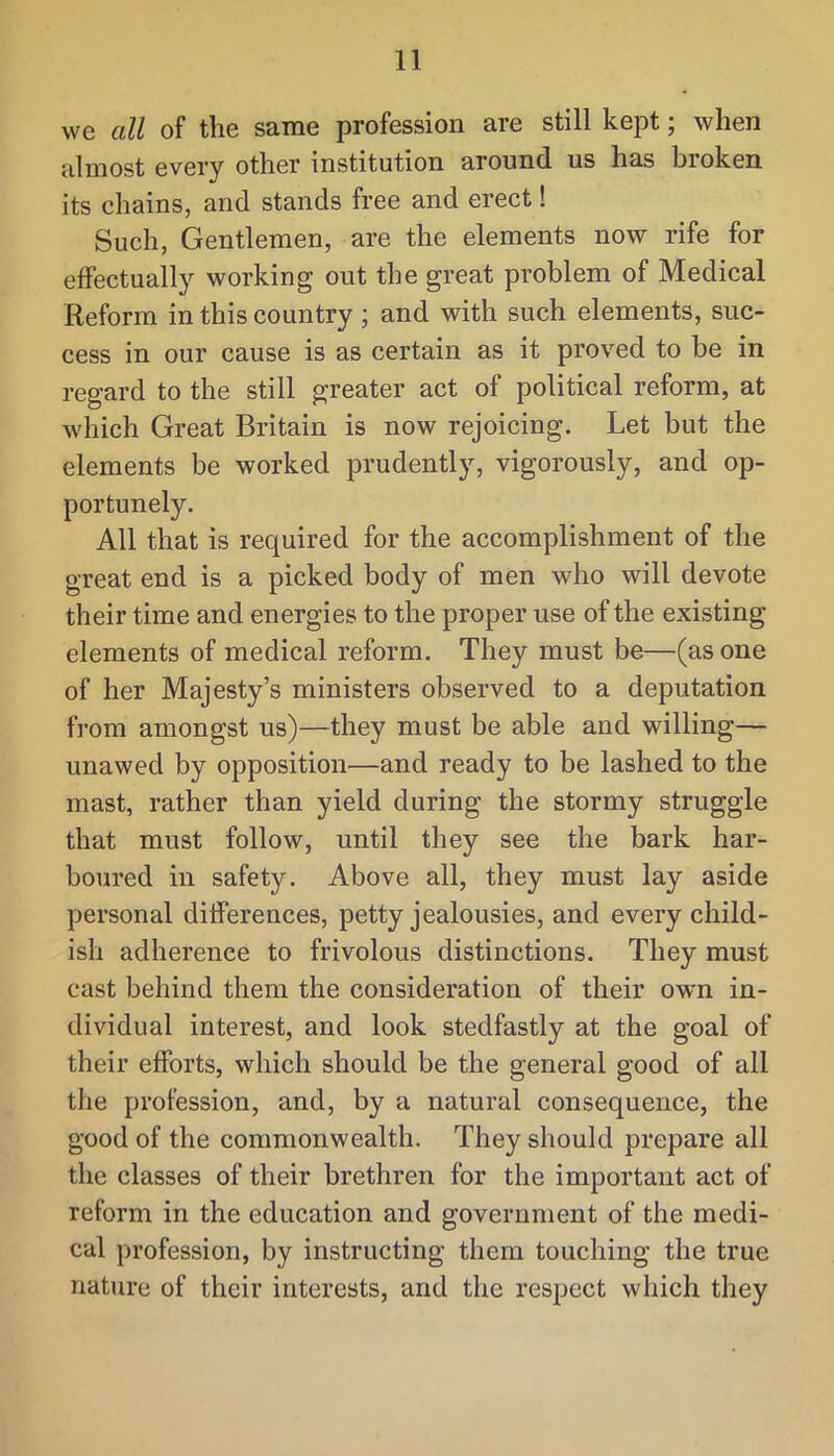 we all of the same profession are still kept; when almost every other institution around us has broken its chains, and stands free and erect! Such, Gentlemen, are the elements now rife for effectually working out the great problem of Medical Reform in this country ; and with such elements, suc- cess in our cause is as certain as it proved to be in regard to the still greater act of political reform, at which Great Britain is now rejoicing. Let but the elements be worked prudently, vigorously, and op- portunely. All that is required for the accomplishment of the great end is a picked body of men who will devote their time and energies to the proper use of the existing elements of medical reform. They must be—(as one of her Majesty’s ministers observed to a deputation from amongst us)—they must be able and willing— unawed by opposition—and ready to be lashed to the mast, rather than yield during the stormy struggle that must follow, until they see the bark har- boured in safety. Above all, they must lay aside personal differences, petty jealousies, and every child- ish adherence to frivolous distinctions. They must cast behind them the consideration of their own in- dividual interest, and look stedfastly at the goal of their efforts, which should be the general good of all the profession, and, by a natural consequence, the good of the commonwealth. They should prepare all the classes of their brethren for the important act of reform in the education and government of the medi- cal profession, by instructing them touching the true nature of their interests, and the respect which they