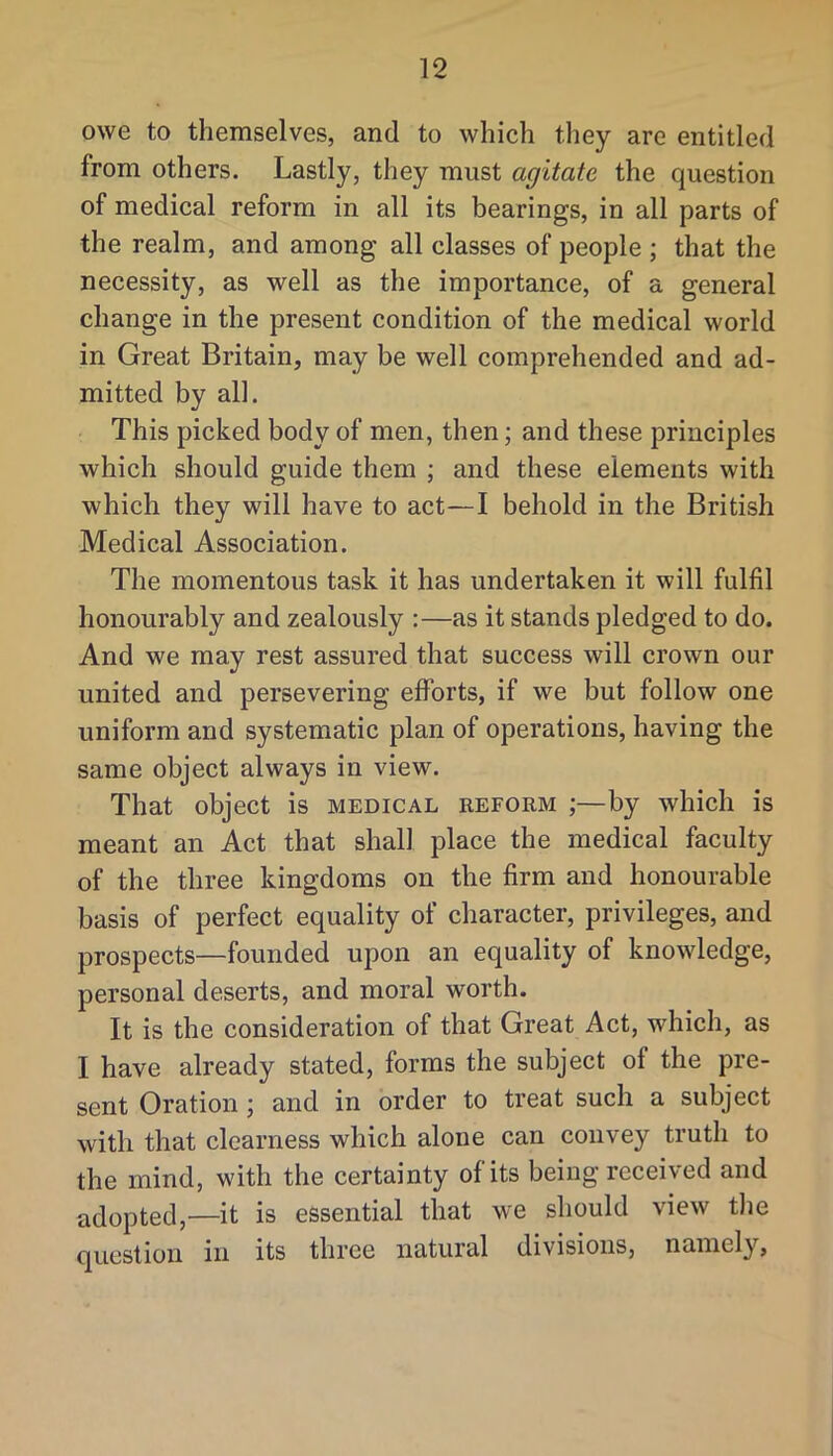 owe to themselves, and to which they are entitled from others. Lastly, they must agitate the question of medical reform in all its bearings, in all parts of the realm, and among all classes of people ; that the necessity, as well as the importance, of a general change in the present condition of the medical world in Great Britain, may be well comprehended and ad- mitted by all. This picked body of men, then; and these principles which should guide them ; and these elements with which they will have to act—I behold in the British Medical Association. The momentous task it has undertaken it will fulfil honourably and zealously :—as it stands pledged to do. And we may rest assured that success will crown our united and persevering efforts, if we but follow one uniform and systematic plan of operations, having the same object always in view. That object is medical reform ;—by which is meant an Act that shall place the medical faculty of the three kingdoms on the firm and honourable basis of perfect equality of character, privileges, and prospects—founded upon an equality of knowledge, personal deserts, and moral worth. It is the consideration of that Great Act, which, as I have already stated, forms the subject of the pre- sent Oration; and in order to treat such a subject with that clearness which alone can convey truth to the mind, with the certainty of its being received and adopted,—it is essential that we should view the question in its three natural divisions, namely.