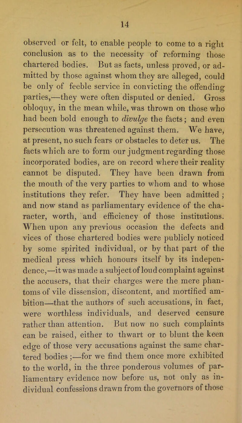 observed or felt, to enable people to come to a riglit conclusion as to the necessity of reforming those chartered bodies. But as facts, unless proved, or ad- mitted by those against whom they are alleged, could be only of feeble service in convicting the offending parties,—they were often disputed or denied. Gross obloquy, in the mean while, was thrown on those who had been bold enough to divulge the facts; and even persecution was threatened against them. We have, at present, no such fears or obstacles to deter us. The facts which are to form our judgment regarding those incorporated bodies, are on record where their reality cannot be disputed. They have been drawn from the mouth of the very parties to whom and to whose institutions they refer. They have been admitted ; and now stand as parliamentary evidence of the cha- racter, worth, and efficiency of those institutions. When upon any previous occasion the defects and vices of those chartered bodies were publicly noticed by some spirited individual, or by that part of the medical press which honours itself by its indepen- dence,—it was made a subject of loud complaint against the accusers, that their charges were the mere phan- toms of vile dissension, discontent, and mortified am- bition—that the authors of such accusations, in fact, were worthless individuals, and deserved censure rather than attention. But now no such complaints can be raised, either to thwart or to blunt the keen edge of those very accusations against the same char- tered bodies;—for we find them once more exhibited to the world, in the three ponderous volumes of par- liamentary evidence now before us, not only as in- dividual confessions drawn from the governors of those