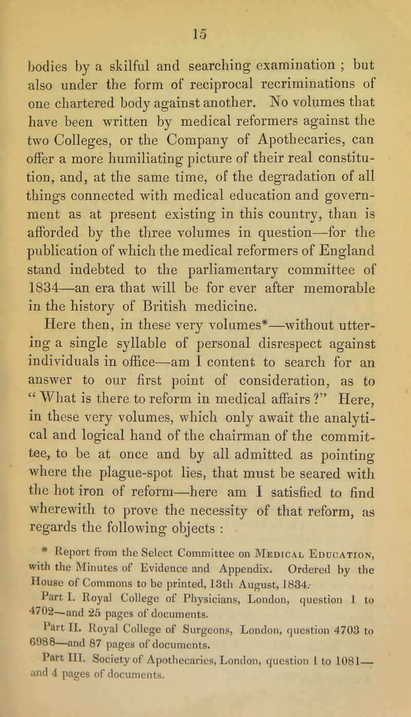 bodies by a skilful and searching examination ; but also under the form of reciprocal recriminations of one chartered body against another. No volumes that have been written by medical reformers against the two Colleges, or the Company of Apothecaries, can offer a more humiliating picture of their real constitu- tion, and, at the same time, of the degradation of all things connected with medical education and govern- ment as at present existing in this country, than is afforded by the three volumes in question—for the publication of which the medical reformers of England stand indebted to the parliamentary committee of 1834—an era that will be for ever after memorable in the history of British medicine. Here then, in these very volumes*—without utter- ing a single syllable of personal disrespect against individuals in office—am I content to search for an answer to our first point of consideration, as to “ What is there to reform in medical affairs ?” Here, in these very volumes, which only await the analyti- cal and logical hand of the chairman of the commit- tee, to be at once and by all admitted as pointing where the plague-spot lies, that must be seared with tile hot iron of reform—here am I satisfied to find wherewith to prove the necessity of that reform, as regards the following objects : * Report from the Select Committee on Medical Education, with the Minutes of Evidence and Appendix. Ordered by the House of Commons to be printed, 13th August, 1834. Rart I. Royal College of Physicians, London, question 1 to 4702—and 25 pages of documents. Part II. Royal College of Surgeons, London, question 4703 to 6988—and 87 pages of documents. Part HI. Society of Apothecaries, London, question 1 to 1081 — and 4 pages of documents.