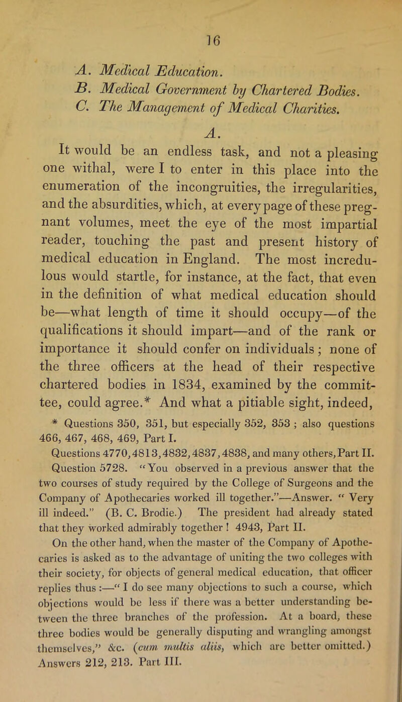 A. Medical Education. B. Medical Government hy Chartered Bodies. C. The Management of Medical Charities. A. It would be an endless task, and not a pleasing one withal, were I to enter in this place into the enumeration of the incongruities, the irregularities, and the absurdities, which, at every page of these preg- nant volumes, meet the eye of the most impartial reader, touching the past and present history of medical education in England. The most incredu- lous would startle, for instance, at the fact, that even in the definition of what medical education should be—what length of time it should occupy—of the qualifications it should impart—and of the rank or importance it should confer on individuals ; none of the three officers at the head of their respective chartered bodies in 1834, examined by the commit- tee, could agree.* And what a pitiable sight, indeed, * Questions 350, 351, but especially 352, 353 ; also questions 466, 467, 468, 469, Part I. Questions 4770,4813,4832,4837,4838, and many others,Part II. Question 5728. “You observed in a previous answer that the two courses of study required by the College of Surgeons and the Company of Apothecaries worked ill together.”—Answer. “ Very ill indeed.” (B. C. Brodie.) The president had already stated that they worked admirably together ! 4943, Part II. On the other hand, when the master of the Company of Apothe- caries is asked as to the advantage of uniting the two colleges with their society, for objects of general medical education, that officer replies thus :—“ I do see many objections to such a course, which objections would be less if there was a better understanding be- tween the three branches of the profession. At a board, these three bodies would be generally disputing and wrangling amongst themselves,” &c. {c^ini inultis aliis, which arc better omitted.) Answers 212, 213. Part III.