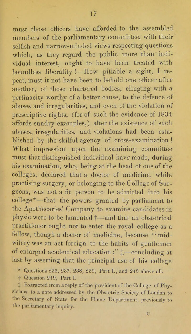 must those officers have aflPorded to the assembled members of the parliamentary committee, with their selfish and narrow-minded views respecting questions which, as they regard the public more than indi- vidual interest, ought to have been treated with boundless liberality !—How pitiable a sight, I re- peat, must it not have been to behold one officer after another, of those chartered bodies, clinging with a pertinacity worthy of a better cause, to the defence of abuses and irregularities, and even of the violation of prescriptive rights, (for of such the evidence of 1834 affords sundry examples,) after the existence of such abuses, irregularities, and violations had been esta- blished by the skilful agency of cross-examination ! What impression upon the examining committee must that distinguished individual have made, during his examination, who, being at the head of one of the colleges, declared that a doctor of medicine, while practising surgery, or belonging to the College of Sur- geons, was not a fit person to be admitted into his college*—that the powers granted by parliament to the Apothecaries’ Company to examine candidates in physic were to be lamented f—and that an obstetrical practitioner ought not to enter the royal college as a fellow, though a doctor of medicine, because ‘‘mid- wifery was an act foreign to the habits of gentlemen of enlarged academical education ;”:j:—concluding at last by asserting that the principal use of his college * Questions 236, 237, 238, 239, Part I., and 243 above all. t Question 219, Part I. % Extracted from a re])ly of the president of the College of Phy- sicians to a note addressed by the Obstetric Society of London to the Secretary of State for the Home Department, previously to the parliamentary inquiry. C