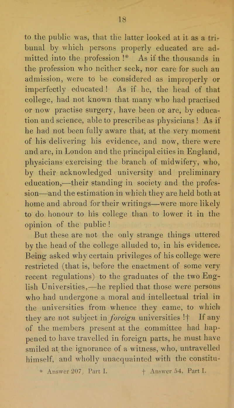 to the public was, that the latter looked at it as a tri- bunal by which persons properly educated are ad- mitted into the profession !* As if the thousands in the profession who neither seek, nor care for such an admission, were to be considered as improperly or imperfectly educated ! As if he, the head of that college, had not known that many who had practised or now practise surgery, have been or are, by educa- tion and science, able to prescribe as physicians ! As if he had not been fully aware that, at the very moment of his delivering his evidence, and now, there were and are, in London and the principal cities in England, physicians exercising the branch of midwifery, who, by their acknowledged university and preliminary education,—their standing in society and the profes- sion—and the estimation in which they are held both at home and abroad for their writings—were more likely to do honour to his college than to lower it in the opinion of the public ! But these are not the only strange things uttered by the head of the college alluded to, in his evidence. Being asked why certain privileges of his college were restricted (that is, before the enactment of some very recent regulations) to the graduates of the two Eng- lish Universities,—he replied that those were persons who had undergone a moral and intellectual trial in the universities from whence they came, to which they are not subject in foreign universities !j' If any of the members present at the committee had hap- pened to have travelled in foreign parts, he must have smiled at the ignorance of a witness, who, untravelled himself, and wholly unacquainted witli the constitu- * Answer 207, Part I. f Answer 54, Part 1.