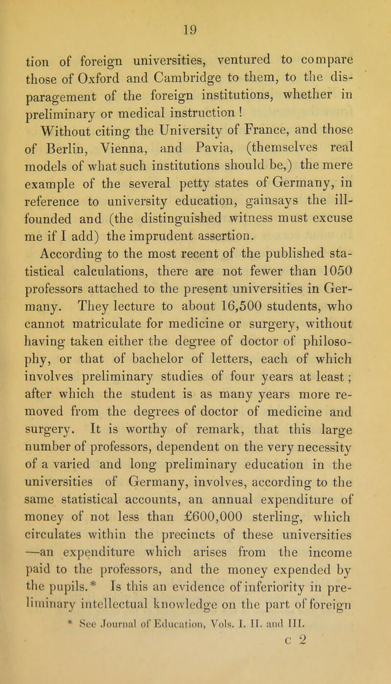 tion of foreign universities, ventured to compare those of Oxford and Cambridge to them, to the dis- paragement of the foreign institutions, whether in preliminary or medical instruction ! Without citing the University of France, and those of Berlin, Vienna, and Pavia, (themselves real models of what such institutions should be,) the mere example of the several petty states of Germany, in reference to university education, gainsays the ill- founded and (the distinguished witness must excuse me if I add) the imprudent assertion. According to the most recent of the published sta- tistical calculations, there are not fewer than 1050 professors attached to the present universities in Ger- many. They lecture to about 16,500 students, who cannot matriculate for medicine or surgery, without having taken either the degree of doctor of philoso- phy, or that of bachelor of letters, each of which involves preliminary studies of four years at least; after which the student is as many years more re- moved from the degrees of doctor of medicine and surgery. It is worthy of remark, that this large number of professors, dependent on the very necessity of a varied and long preliminary education in the universities of Germany, involves, according to the same statistical accounts, an annual expenditure of money of not less than £600,000 sterling, which circulates within the precincts of these universities —an expenditure which arises from the income paid to the professors, and the money expended by the pupils.* Is this an evidence of inferiority in pre- liminary intellectual knowledge on the part of foreign * See Journal of Education, Vols. I. 11. and III. c 2