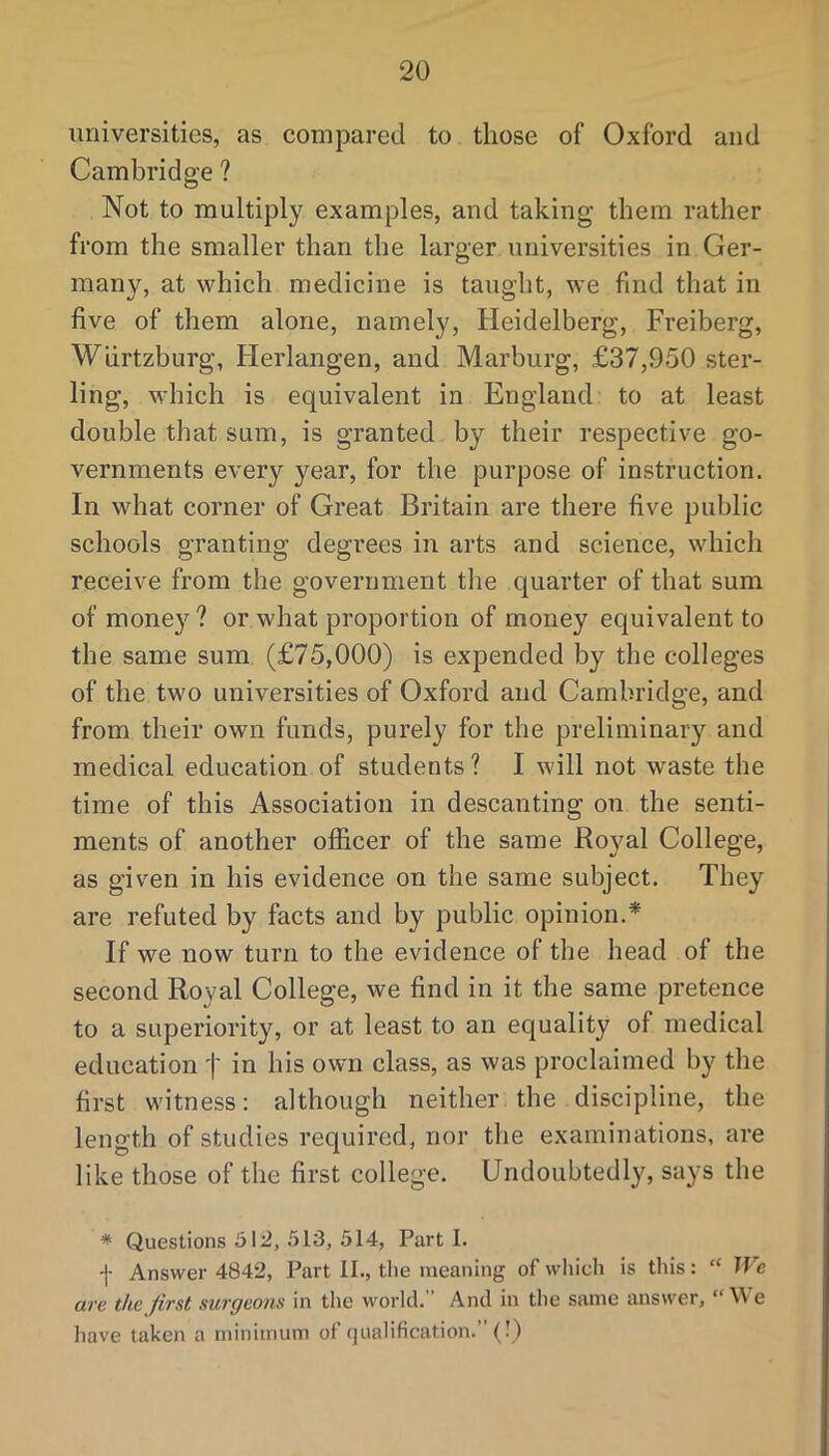 universities, as compared to those of Oxford and Cambridge ? Not to multiply examples, and taking them rather from the smaller than the larger universities in Ger- many, at which medicine is taught, we find that in five of them alone, namely, Heidelberg, Freiberg, Wiirtzburg, Herlangen, and Marburg, £37,950 ster- ling, which is equivalent in England to at least double that sum, is granted by their respective go- vernments every year, for the purpose of instruction. In what corner of Great Britain are there five public schools granting degrees in arts and science, which receive from the government the quarter of that sum of money? or what proportion of money equivalent to the same sum (£75,000) is expended by the colleges of the two universities of Oxford and Cambridge, and from their own funds, purely for the preliminary and medical education of students ? I will not waste the time of this Association in descanting on the senti- ments of another officer of the same Ro}ml College, as given in his evidence on the same subject. They are refuted by facts and by public opinion.* If we now turn to the evidence of the head of the second Royal College, we find in it the same pretence to a superiority, or at least to an equality of medical education j' in his own class, as was proclaimed by the first witness: although neither the discipline, the length of studies required, nor the examinations, are like those of the first college. Undoubtedly, says the * Questions 512, 513, 514, Parti. -j- Answer 4842, Part II., tlie meaning of wliich is tliis: “ IVe ave the first surgeons in the world. And in the same answer, e have taken a minimum of qualification.” (•)