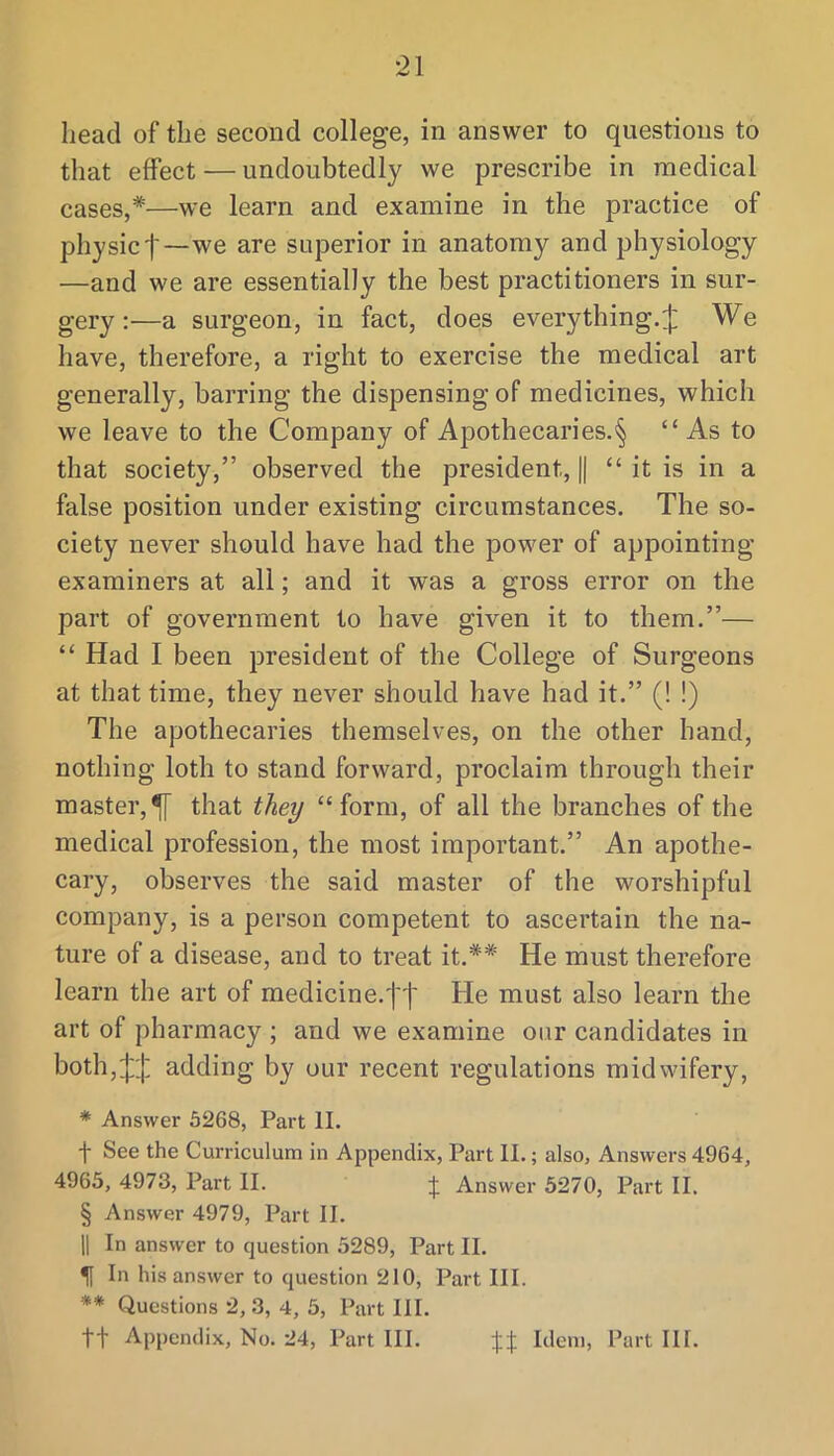 head of the second college, in answer to questions to that effect — undoubtedly we prescribe in medical cases,*—we learn and examine in the practice of physict~we are superior in anatomy and physiology —and we are essentially the best practitioners in sur- gery :—a surgeon, in fact, does every thing.ij] We have, therefore, a right to exercise the medical art generally, barring the dispensing of medicines, which we leave to the Company of Apothecaries.'^ “As to that society,” observed the president, || “ it is in a false position under existing circumstances. The so- ciety never should have had the power of appointing examiners at all; and it was a gross error on the part of government to have given it to them.”— “ Had I been president of the College of Surgeons at that time, they never should have had it.” (! !) The apothecaries themselves, on the other hand, nothing loth to stand forward, proclaim through their master,^ that they “form, of all the branches of the medical profession, the most important.” An apothe- cary, observes the said master of the worshipful company, is a person competent to ascertain the na- ture of a disease, and to treat it.** He must therefore learn the art of medicine.ft He must also learn the art of pharmacy ; and we examine our candidates in both,:}:;]: adding by our recent regulations midwifery, * Answer 5268, Part II. f See the Curriculum in Appendix, Part II.; also. Answers 4964, 4963, 4973, Part II. J Answer 5270, Part II. § Answer 4979, Part II. 11 In answer to question 5289, Part II. 51 In his answer to question 210, Part III. ** Questions 2, 3, 4, 5, Part III. tt Appendix, No. 24, Part III. Idem, Part III.