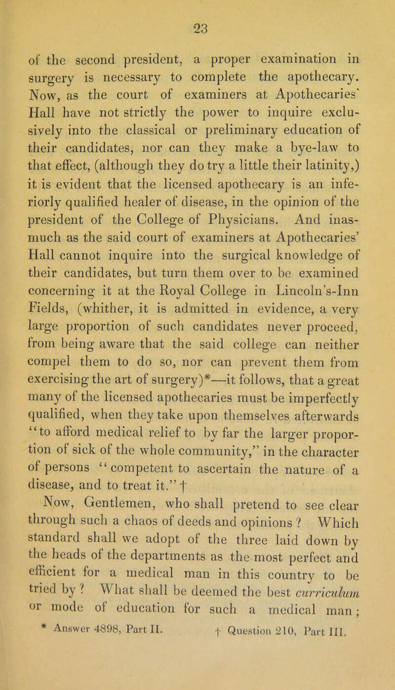 of the second president, a proper examination in surgery is necessary to complete the apothecary. Now, as the court of examiners at Apothecaries' Hall have not strictly the power to inquire exclu- sively into the classical or preliminary education of their candidates, nor can they make a bye-law to that effect, (although they do try a little their latinity,) it is evident that the licensed apothecary is an infe- riorly qualified healer of disease, in the opinion of the president of the College of Physicians. And inas- much as the said court of examiners at Apothecaries’ Hall cannot inquire into the surgical knowledge of their candidates, but turn them over to be examined concerning it at the Royal College in Lincoln’s-Inn Fields, (whither, it is admitted in evidence, a very large proportion of such candidates never proceed, from being aware that the said college can neither compel them to do so, nor can prevent them from exercising the art of surgery)*—it follows, that a great many of the licensed apothecaries must be imperfectly qualified, when they take upon themselves afterwards “to afford medical relief to by far the larger propor- tion of sick of the whole community,” in the character of persons “ competent to ascertain the nature of a disease, and to treat it,”t Now, Gentlemen, who shall pretend to see clear through such a chaos of deeds and opinions ? Which standard shall we adopt of the three laid down by the heads of the departments as the most perfect and efficient for a medical man in this country to be tried by ? What shall be deemed the best curriculum or mode of education for such a medical man;