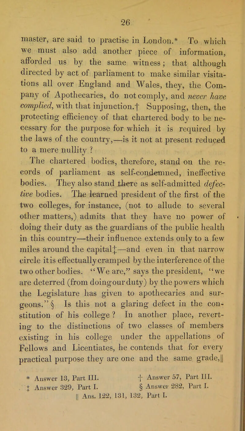 master, are said to joractise in London.* To which we must also add another piece of information, afforded us by the same witness; that although directed by act of parliament to make similar visita- tions all over England and Wales, they, the Com- pany of Apothecaries, do not comply, and never have complied, with that injunction.! Supposing, then, the protecting efficiency of that chartered body to be ne- cessary for the purpose for which it is required by the laws of the country,—is it not at present reduced to a mere nullity ? The chartered bodies, therefore, stand on the re- cords of parliament as self-condemned, ineffective bodies. They also stand tliere as self-admitted defec- tive bodies. The learned president of the first of the two colleges, for instance, (not to allude to several other matters,) admits that they have no power of doing their duty as the guardians of the public health in this countr}'^—their influence extends only to a few miles around the capital^—and even in that narrow circle itis effectually cramped by the interference of the two other bodies. “We are,” says the president, “we are deterred (from doingourduty) by the powers which the Legislature has given to apothecaries and sur- geons. ”§ Is this not a glaring defect in the con- stitution of his college ? In another place, revert- ing to the distinctions of two classes of members existing in his college under the appellations of Fellows and Licentiates, he contends tliat for every practical purpose they are one and the same grade,! * Answer 13, Part III. t Answer 57, Part III. X Answer 329, Part I. § Answer 282, l\irt I. II Ans. 122, 131, 132, Part I.